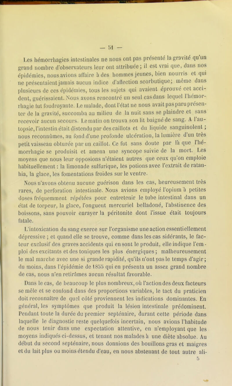 Les hémoiTliagies inteslinales ne nous ont pas présenté la gravité qu'un grand nombre d'observateurs leur ont attribuée; il est vrai que, dans nos épidémies, nous avions affaire à des hommes jeunes, bien nourris et qui ne présentaient jamais aucun indice d'affection scorbutique; même dans plusieurs de ces épidémies, tous les sujets qui avaient éprouvé cet acci- dent, guérissaient. Nous avons rencontré un seul cas dans lequel l'hémor- rbagie fut foudroyante. Le malade, dont l'état ne nous avait pas paru présen- ter de la gravité, succomba au milieu de la nuit sans se plaindre et sans recevoir aucun secours. Le matin on trouva son lit baigné de sang. A l'au- topsie, l'intestin était distendu par des caillots et du liquide sanguinolent; nous reconnûmes, au fond d'une profonde ulcération, la lumière d'un très petit vaisseau obturée par un caillot. Ce fut sans doute par Ta que l'hé- morrhagie se produisit et amena une syncope suivie de la mort. Les moyens que nous leur opposions n'étaient autres que ceux qu'on emploie habituellement: la limonade sulfurique, les potions avec l'extrait deratan- hia, la glace, les fomentations froides sur le ventre. Nous n'avons obtenu aucune guérison dans les cas, heureusement très rares, de perforation intestinale. Nous avions employé l'opium 'a petites doses fréquemment répétées pour entretenir le tube intestinal dans un état de torpeur, la glace, l'onguent mercuriel belladoné, l'abstinence des boissons, sans pouvoir enrayer la péritonite dont l'issue était toujours fatale. L'intoxication du sang exerce sur l'organisme une action essentiellement dépressive ; et quand elle se trouve, comme dans les cas sidérants, le fac- teur exclusif des graves accidents qui en sont le produit, elle indique l'em- ploi des excitants et des toniques les plus énergiques; malheureusement le mal marche avec une si grande i-apidité, qu'ils n'ont pas le temps d'agir; du moins, dans l'épidémie de ISIi'i qui en présenta un assez grand nombre de cas, nous n'en retirâmes aucun résultat favorable. Dans le cas, de beaucoup le plus nombreux, oiaTactiondes deux facteurs se mêle et se confond dans des proportions variables, le tact du praticien doit reconnaître de quel côté proviennent les indications dominantes. En général, les symptômes que produit la lésion intestinale prédominent. Pendant toute la durée du premier septénaire, durant cette période dans laquelle le diagnostic reste quelquefois incertain, nous avions l'habitude de nous tenir dans une expectation attentive, en n'employant que les moyens indiqués ci-dessus, et tenant nos malades h une diète absolue. Au début du second septénaire, nous donnions des bouillons gras et maigres et du lait plus ou moins étendu d'eau, en nous abstenant de tout autre ali-