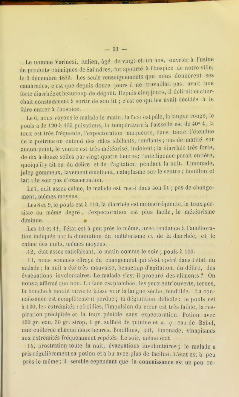 Le nommé Variaesi, italien, âgé de viiigl-et-un ans, ouvrier h l'usine de produits chimiques deSalindres, fut apporté à l'hospice de notre ville, le î) décembre 1873. Les seuls renseignements que nous donnèrent ses camarades, c'est que depuis douze jours il ne travaillait pas, avait une forte diarrhée et beaucoup de dégoût. Depuis cinq jours, il délirait et cher- chait constamment a sortir de son lit ; c'est ce qui les avait décidés h le faire entrer a l'hospice. Le 0, nous voyons le malade le matin, la face est pâle, la langue rouge, le pouls a de 120 h 125 pulsations, la température 'a l'aisselle est de 40o.4, la toux est très fréquente, l'expectoration muqueuse, dans toute l'étendue delà poitrine on entend des râles sibilants, ronllants; pas de matité sur aucun point, le ventre est très météorisé, indolent; la diarrhée très forte, de dix à douze selles par vingt-quatre heures; rintelligence paraît entière, quoiqu'il y ait eu du délire et de l'agitation pendant la nuit. Limonade, julep gommeux, lavement émoUient, cataplasme sur le ventre ; bouillon et lait : le soir pas d'exacerbation. Le7, nuit assez calme, le malade est resté dans son lit ; pas de change- ment, mêmes moyens. Les8 et 9.1e pouls est 'a MO, la diarrhée est moins fréquente, la toux per- siste au même degré, l'expectoration est plus facile, le météorisme diminue. • Les 10 et 11, l'état est h peu près le même, avec tendance a l'améliora- tion indiquée par la diminution du météorisme et de la diarrhée, et le calme des nuits, mêmes moyens. .12, état assez satisfaisant, le matin comme le soir ; pouls à 100. -13, nous sommes effrayé du changement qui s'est opéré dans l'état du malade ; la nuit a été très mauvaise, beaucoup d'agitation, du délire, des évacuations involontaires. Le malade s'est-il procuré des aliments ? On nous a afiirmé que non. La face est plombée, les yeux entr'ouverts, ternes, la bouche à moitié ouvei te laisse voir la langue sèche, fendillée. La con- naissance est complètement perdue ; la déglutition difficile; le pouls est â 130, le3 extrémités refroidies, l'impulsion du cœur est très faible, la res- piration précipitée et la toux pénible sans expectoration. Potion avec loO gr. eau, 30 gr. sirop, 1 gr. sulfate de quinine et s. q. eau de Rabel, une cuillerée chaque deux heures. Bouillons, lait, limonade, sinapismes aux extrémités fréquemment répétés. Le soir, même état. 14, prostration toute la nuit, évacuations involontaires ; le malade a pris régulièrement sa potion et a bu avec plus de facilité. L'état est *a peu près le même; il semble cependant que la connaissance est un peu re-