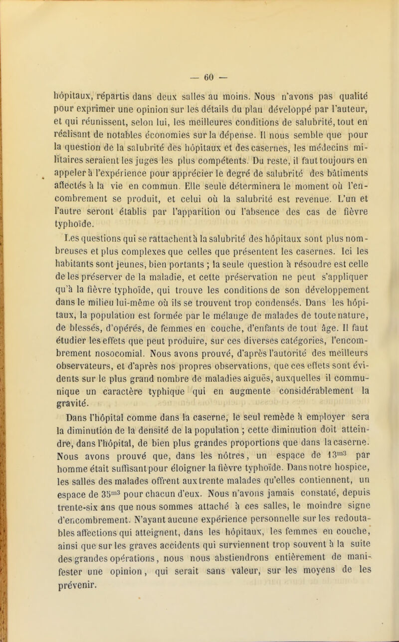 hôpitaux, répartis dans deux salles au moins. Nous n'avons pas qualité pour exprimer une opinion sur les détails du plan développé par l'auteur, et qui réunissent, selon lui, les meilleures conditions de salubrité, tout en réalisant de notables économies sur la dépense. Il nous semble que pour la question de la salubrité des hôpitaux et des casernes, les médecins mi- litaires seraient les juges les plus compétents. Du reste, il faut toujours en appeler à l'expérience pour apprécier le degré de salubrité des bâtiments affectés à la vie en commun. Elle seule déterminera le moment où l'en- combrement se produit, et celui où la salubrité est revenue. L'un et l'autre seront établis par l'apparition ou l'absence des cas de fièvre typhoïde. Les questions qui se rattachenth la salubrité des hôpitaux sont plus nom- breuses et plus complexes que celles que présentent les casernes. Ici les habitants sont jeunes, bien portants ; la seule question à résoudre est celle de les préserver de la maladie, et celte préservation ne peut s'appliquer qu'à la fièvre typhoïde, qui trouve les conditions de son développement dans le milieu lui-même où ils se trouvent trop condensés. Dans les hôpi- taux, la population est formée par le mélange de malades de toute nature, de blessés, d'opérés, de femmes en couche, d'enfants de tout âge. Il faut étudier les effets que peut produire, sur ces diverses catégories, l'encom- brement nosocomial. Nous avons prouvé, d'après l'autorité des meilleurs observateurs, et d'après nos propres observations, que ces eftets sont évi- dents sur le plus grand nombre de maladies aiguës, auxquelles il commu- nique un caractère typhique qui en augmente considérablement la gravité. Dans l'hôpital comme dans la caserne, le seul remède 'a employer sera la diminution de la densité de la population ; cette diminution doit attein- dre, dans l'hôpital, de bien plus grandes proportions que dans la caserne. Nous avons prouvé que, dans les nôtres, un espace de \^^^ par homme était suffisant pour éloigner la fièvre typhoïde. Dans notre hospice, les salles des malades offrent aux trente malades qu'elles contiennent, un espace de Sb-^^ pour chacun d'eux. Nous n'avons jamais constaté, depuis trente-six ans que nous sommes attaché h ces salles, le moindre signe d'encombrement. N'ayant aucune expérience personnelle sur les redouta- bles affections qui atteignent, dans les hôpitaux, les femmes en couche, ainsi que sur les graves accidents qui surviennent trop souvent h la suite des grandes opérations, nous nous abstiendrons entièrement de mani- fester une opinion, qui serait sans valeur, sur les moyens de les prévenir.