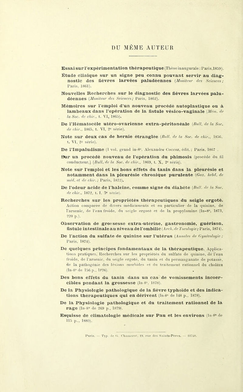 DU MÊME AUTEUR Essai sur l'expérimentation thérapeutique (Thèse inaugurale : Paris,1859). Étude clinique sur un signe peu connu pouvant servir au diag- nostic des fièvres larvées paludéennes (Moniteur des Sciences; Paris, 1861). Nouvelles Recherches sur le diagnostic des fièvres larvées palu- déennes (Moniteur des Sciences; Paris, 1862). Mémoires sur l'emploi d’un nouveau procédé autoplastique ou à lambeaux dans l’opération de la fistule vésico-vaginale {Mém. de la Soc. de chir., t. VI, 1865). De l’Hématocèle utéro-ovarienne extra-péritonéale [Bull, de la Soc. de chic., 1865, t. VI, 2e série). Note sur deux cas de hernie étranglée (Bull. de la Soc. de chic., 1856, t. VI, 2“ série). De l’Impaludisme (1 vol. grand in-8». Alexandre Coccoz, édit.; Paris, 1867 . 9ur un procédé nouveau de l’opération du phimosis (procédé du fil conducteur.) (Bull, de la Soc. de chic., 1869, t. X, 2° série). Note sur l'emploi et les bons effets du tanin dans la pleurésie et notamment dans la pleurésie chronique purulente (Gas. hebd. de méd. et de chic.; Paris, 1872). De l’odeur acide de l'haleine, comme signe du diabète (Bull, de la Soc. de chic., 1872, t. I, 3' série). Recherches sur les propriétés thérapeutiques du seigle ergoté. Action comparée de divers médicaments et en particulier de la quinine, de l’arsenic, de l’eau froide, du seigle ergoté et de la propylamine (In-8°, 1873, 220 p.). Observation de grossesse extra-utérine, gastronomie, guérison, fistule intestinale au niveau de l’ombilic (Arch.de Tocologie; Paris, 1871). De l’action du sulfate de quinine sur l'utérus (Annales de Gynécologie : Paris, 1874). De quelques principes fondamentaux de la thérapeutique. Applica- tions pratiques. Recherches sur les propriétés du sulfate de quinine, de l’eau froide, de l’arsenic, du seigle ergoté, du tanin et du permanganate de potasse, de la pathogénie des lésions morbides et du traitement rationnel du choléra (In-8” de 156 p.. 1876). Des bons effets du tanin dans un cas de vomissements incoer- cibles pendant la grossesse (In-8. 1878). De la Physiologie pathologique de la fièvre typhoïde et des indica- tions thérapeutiques qui en dérivent (In-8° de 148 p., 1878). De la Physiologie pathologique et du traitement rationnel de la rage (In-8° de 269 p., 1879). Esquisse de climatologie médicale sur Pau et les environs (In 8» de 115 p.. 1880). Paris. Typ. «If (r. Chamerot. 19. rue îles Saints-Pères. — 11740.
