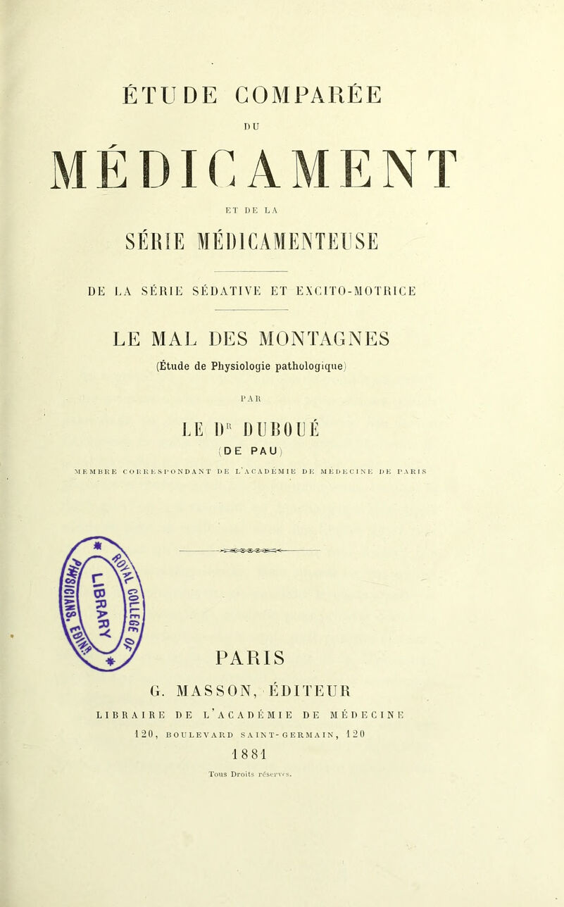 DU ET DE LA SÉRIE MÉDICAMENTEUSE DE LA SÉRIE SÉDATIVE ET EXCITO-MOTRICE LE MAL DES MONTAGNES (Étude de Physiologie pathologique) PAR LE II1 DUBOLÉ (DE PAU) MEMBRE CORRESPONDANT DE L’ACADÉMIE DE MÉDECINE I)E PARIS LIBRAIRE 120, PARIS MASSON, ÉDITEUR DE L’ACADÉMIE DE MÉDECINE BOULEVARD SAINT-GERMAIN, 120 18 81 Tous Droits réserves.