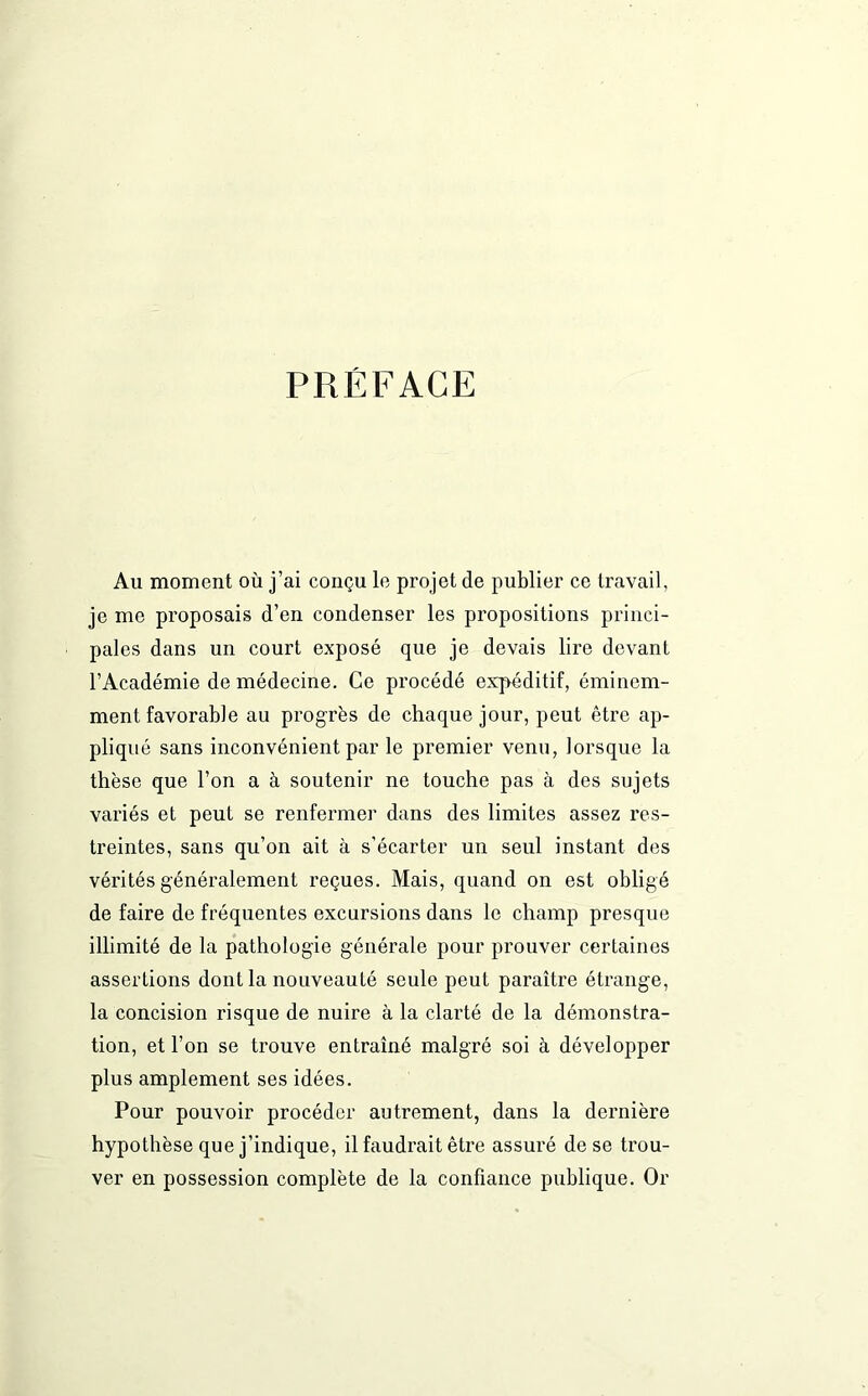 PRÉFACE Au moment où j’ai conçu le projet de publier ce travail, je me proposais d’en condenser les propositions princi- pales dans un court exposé que je devais lire devant l’Académie de médecine. Ce procédé expéditif, éminem- ment favorable au progrès de chaque jour, peut être ap- pliqué sans inconvénient par le premier venu, lorsque la thèse que l’on a à soutenir ne touche pas à des sujets variés et peut se renfermer dans des limites assez res- treintes, sans qu’on ait à s’écarter un seul instant des vérités généralement reçues. Mais, quand on est obligé de faire de fréquentes excursions dans le champ presque illimité de la pathologie générale pour prouver certaines assertions dont la nouveauté seule peut paraître étrange, la concision risque de nuire à la clarté de la démonstra- tion, et l’on se trouve entraîné malgré soi à développer plus amplement ses idées. Pour pouvoir procéder autrement, dans la dernière hypothèse que j’indique, il faudrait être assuré de se trou- ver en possession complète de la confiance publique. Or