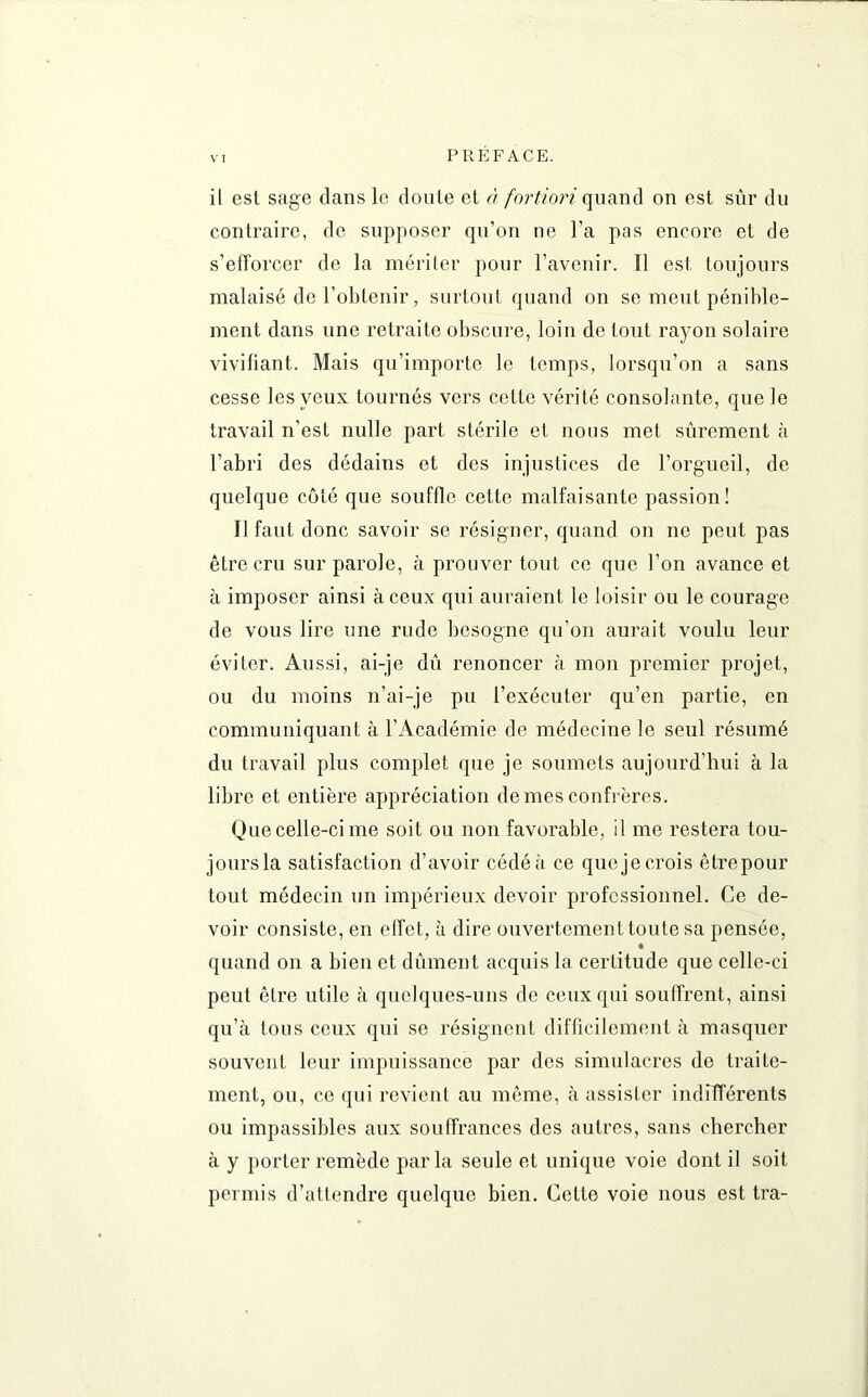il est sage dans le doute et à fortiori quand on est sûr du contraire, de supposer qu’on ne l’a pas encore et de s'efforcer de la mériter pour l’avenir. Il est toujours malaisé de l’obtenir, surtout quand on se meut pénible- ment dans une retraite obscure, loin de tout rayon solaire vivifiant. Mais qu’importe le temps, lorsqu’on a sans cesse les yeux tournés vers cette vérité consolante, que le travail n’est nulle part stérile et nous met sûrement à l’abri des dédains et des injustices de l’orgueil, de quelque côté que souffle cette malfaisante passion! Il faut donc savoir se résigner, quand on ne peut pas être cru sur parole, à prouver tout ce que l’on avance et à imposer ainsi à ceux qui auraient le loisir ou le courage de vous lire une rude besogne qu'on aurait voulu leur éviter. Aussi, ai-je dû renoncer à mon premier projet, ou du moins n’ai-je pu l’exécuter qu’en partie, en communiquant à l’Académie de médecine le seul résumé du travail plus complet que je soumets aujourd’hui à la libre et entière appréciation de mes confrères. Que celle-ci me soit ou non favorable, il me restera tou- jours la satisfaction d’avoir cédé à ce que je crois êtrepour tout médecin un impérieux devoir professionnel. Ce de- voir consiste, en effet, à dire ouvertement toute sa pensée, quand on a bien et dûment acquis la certitude que celle-ci peut être utile à quelques-uns de ceux qui souffrent, ainsi qu’à tous ceux qui se résignent difficilement à masquer souvent leur impuissance par des simulacres de traite- ment, ou, ce qui revient au même, à assister indifférents ou impassibles aux souffrances des autres, sans chercher à y porter remède parla seule et unique voie dont il soit permis d’attendre quelque bien. Cette voie nous est tra-