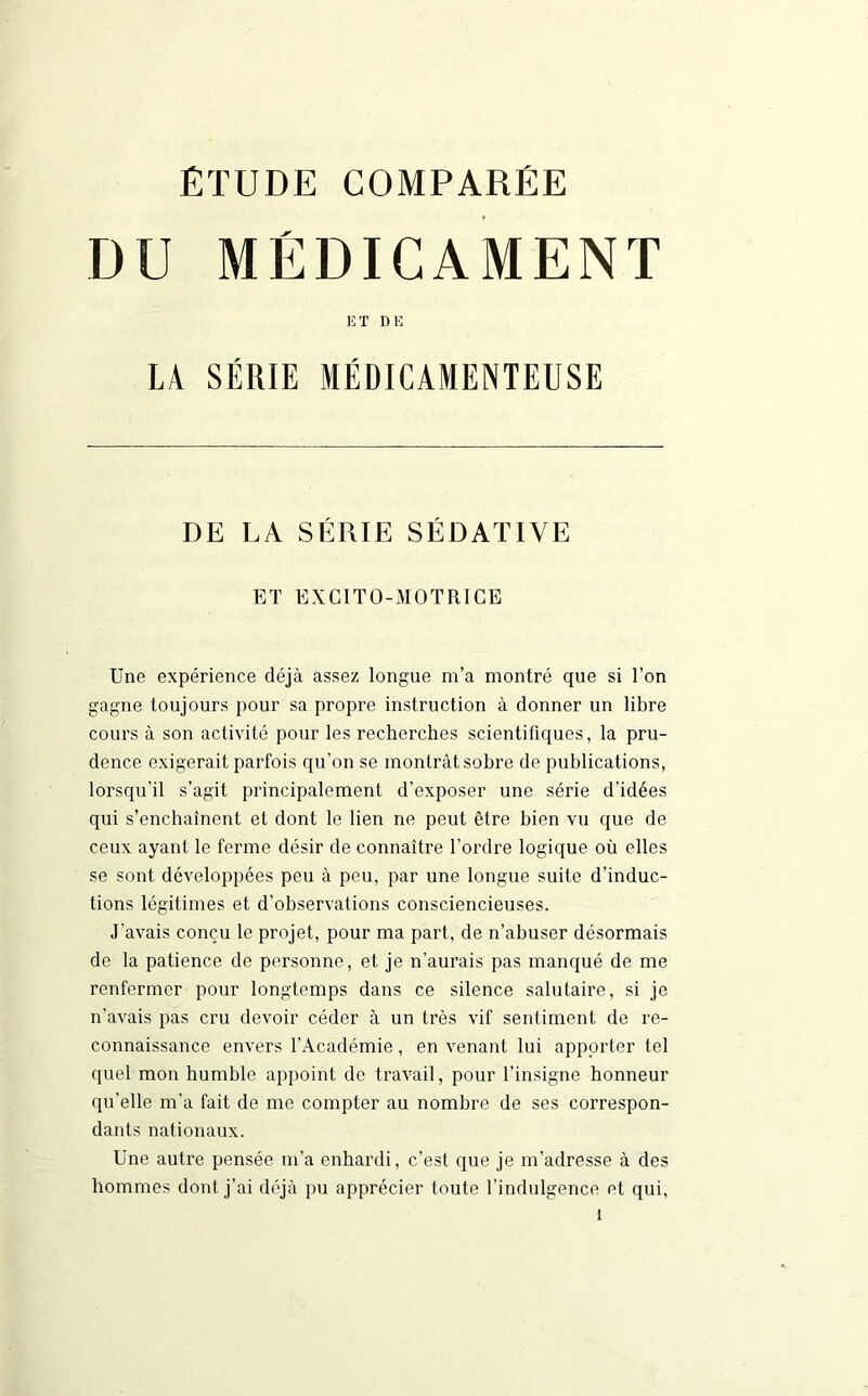 DU MÉDICAMENT ET DE LA SÉRIE MÉDICAMENTEUSE DE LA SÉRIE SÉDATIVE ET EXCITO-MOTRICE Une expérience déjà assez longue m’a montré que si l’on gagne toujours pour sa propre instruction à donner un libre cours à son activité pour les recherches scientifiques, la pru- dence exigerait parfois qu’on se montrât sobre de publications, lorsqu'il s’agit principalement d'exposer une série d’idées qui s’enchaînent et dont le lien ne peut être bien vu que de ceux ayant le ferme désir de connaître l'ordre logique où elles se sont développées peu à peu, par une longue suite d’induc- tions légitimes et d’observations consciencieuses. J'avais conçu le projet, pour ma part, de n’abuser désormais de la patience de personne, et je n’aurais pas manqué de me renfermer pour longtemps dans ce silence salutaire, si je n’avais pas cru devoir céder à un très vif sentiment de re- connaissance envers l’Académie , en venant lui apporter tel quel mon humble appoint de travail, pour l’insigne honneur qu’elle m'a fait de me compter au nombre de ses correspon- dants nationaux. Une autre pensée m’a enhardi, c’est que je m’adresse à des hommes dont j’ai déjà pu apprécier toute l'indulgence et qui,