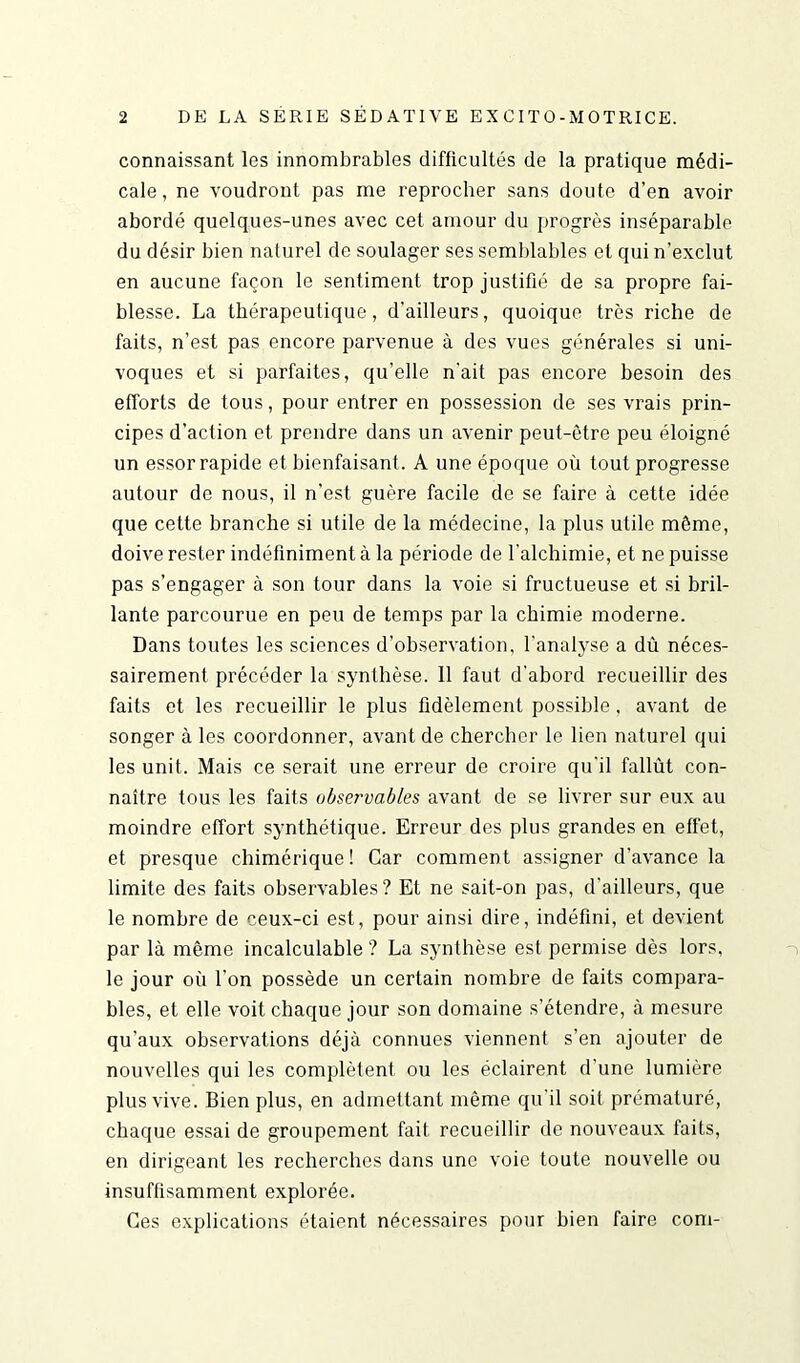 connaissant les innombrables difficultés de la pratique médi- cale , ne voudront pas me reprocher sans doute d’en avoir abordé quelques-unes avec cet amour du progrès inséparable du désir bien naturel de soulager ses semblables et qui n’exclut en aucune façon le sentiment trop justifié de sa propre fai- blesse. La thérapeutique, d’ailleurs, quoique très riche de faits, n’est pas encore parvenue à des vues générales si uni- voques et si parfaites, qu’elle n'ait pas encore besoin des efforts de tous, pour entrer en possession de ses vrais prin- cipes d’action et prendre dans un avenir peut-être peu éloigné un essor rapide et bienfaisant. A une époque où tout progresse autour de nous, il n’est guère facile de se faire à cette idée que cette branche si utile de la médecine, la plus utile même, doive rester indéfiniment à la période de l’alchimie, et ne puisse pas s’engager à son tour dans la voie si fructueuse et si bril- lante parcourue en peu de temps par la chimie moderne. Dans toutes les sciences d’observation, l’analyse a dù néces- sairement précéder la synthèse. 11 faut d'abord recueillir des faits et les recueillir le plus fidèlement possible, avant de songer à les coordonner, avant de chercher le lien naturel qui les unit. Mais ce serait une erreur de croire qu'il fallût con- naître tous les faits observables avant de se livrer sur eux au moindre effort synthétique. Erreur des plus grandes en effet, et presque chimérique! Car comment assigner d'avance la limite des faits observables? Et ne sait-on pas, d'ailleurs, que le nombre de ceux-ci est, pour ainsi dire, indéfini, et devient par là même incalculable ? La synthèse est permise dès lors, le jour où l’on possède un certain nombre de faits compara- bles, et elle voit chaque jour son domaine s’étendre, à mesure qu’aux observations déjà connues viennent s’en ajouter de nouvelles qui les complètent ou les éclairent d'une lumière plus vive. Bien plus, en admettant même qu'il soit prématuré, chaque essai de groupement fait recueillir de nouveaux faits, en dirigeant les recherches dans une voie toute nouvelle ou insuffisamment explorée. Ces explications étaient nécessaires pour bien faire com-