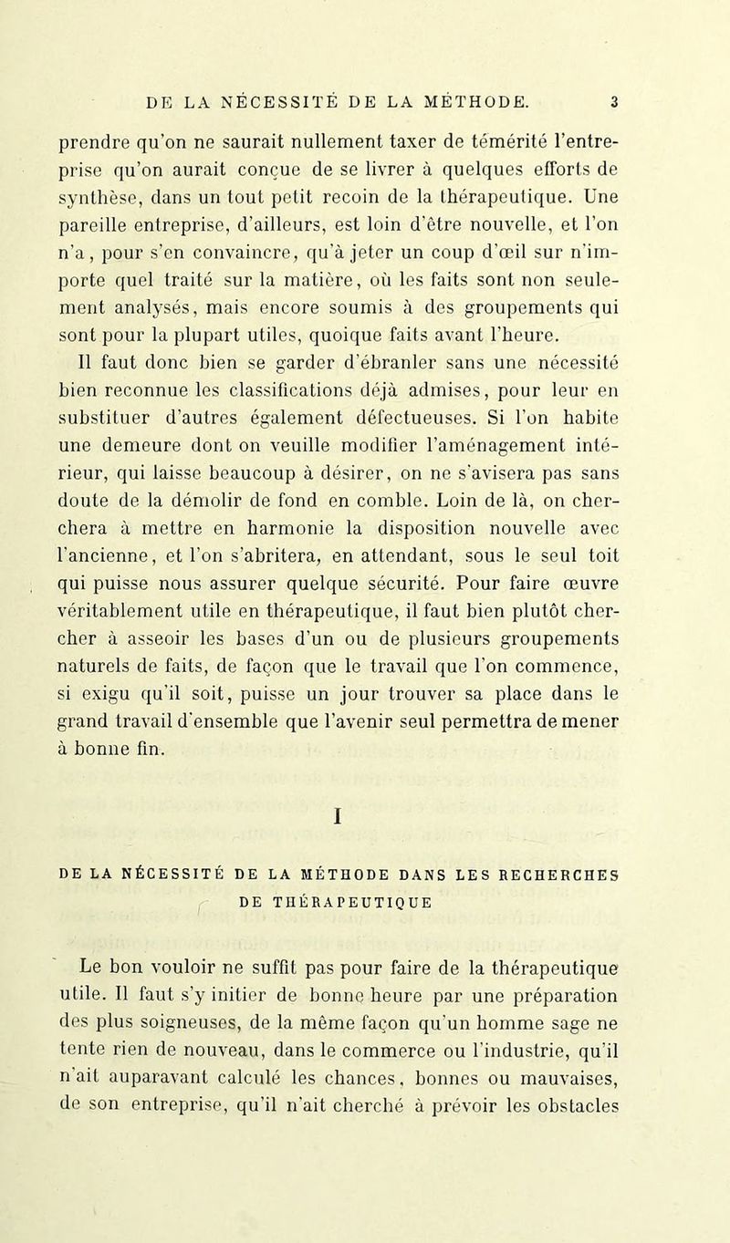 prendre qu’on ne saurait nullement taxer de témérité l’entre- prise qu’on aurait conçue de se livrer à quelques efforts de synthèse, dans un tout petit recoin de la thérapeutique. Une pareille entreprise, d’ailleurs, est loin d’être nouvelle, et l’on n’a, pour s’en convaincre, qu’à jeter un coup d’œil sur n'im- porte quel traité sur la matière, où les faits sont non seule- ment analysés, mais encore soumis à des groupements qui sont pour la plupart utiles, quoique faits avant l'heure. 11 faut donc bien se garder d’ébranler sans une nécessité bien reconnue les classifications déjà admises, pour leur en substituer d’autres également défectueuses. Si l’on habite une demeure dont on veuille modifier l’aménagement inté- rieur, qui laisse beaucoup à désirer, on ne s'avisera pas sans doute de la démolir de fond en comble. Loin de là, on cher- chera à mettre en harmonie la disposition nouvelle avec l'ancienne, et l’on s’abritera, en attendant, sous le seul toit qui puisse nous assurer quelque sécurité. Pour faire œuvre véritablement utile en thérapeutique, il faut bien plutôt cher- cher à asseoir les bases d’un ou de plusieurs groupements naturels de faits, de façon que le travail que l'on commence, si exigu qu’il soit, puisse un jour trouver sa place dans le grand travail d'ensemble que l’avenir seul permettra de mener à bonne fin. I DE LA NÉCESSITÉ DE LA MÉTHODE DANS LES RECHERCHES DE THÉRAPEUTIQUE Le bon vouloir ne suffit pas pour faire de la thérapeutique utile. Il faut s’y initier de bonne heure par une préparation des plus soigneuses, de la même façon qu’un homme sage ne tente rien de nouveau, dans le commerce ou l'industrie, qu'il n ait auparavant calculé les chances. bonnes ou mauvaises, de son entreprise, qu'il n’ait cherché à prévoir les obstacles
