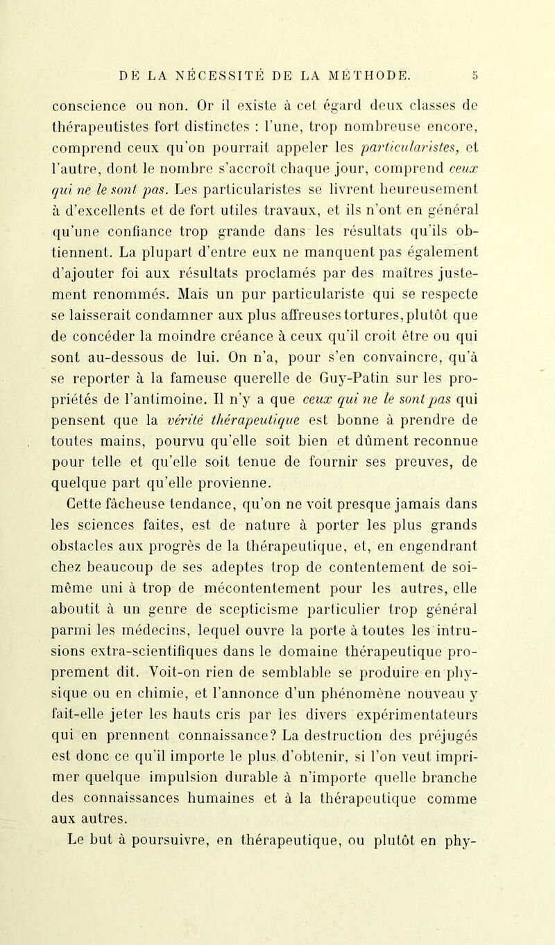 conscience ou non. Or il existe à cet égard deux classes de thérapeutistes fort distinctes : l’une, trop nombreuse encore, comprend ceux qu'on pourrait appeler les particularistes, et l’autre, dont le nombre s’accroît chaque jour, comprend ceux qui ne le sont pas. Les particularistes se livrent heureusement à d'excellents et de fort utiles travaux, et ils n’ont en général qu’une confiance trop grande dans les résultats qu’ils ob- tiennent. La plupart d’entre eux ne manquent pas également d’ajouter foi aux résultats proclamés par des maîtres juste- ment renommés. Mais un pur particulariste qui se respecte se laisserait condamner aux plus affreuses tortures, plutôt que de concéder la moindre créance à ceux qu'il croit être ou qui sont au-dessous de lui. On n’a, pour s’en convaincre, qu’à se reporter à la fameuse querelle de Guy-Patin sur les pro- priétés de l’antimoine. Il n'y a que ceux qui ne le sont pas qui pensent que la vérité thérapeutique est bonne à prendre de toutes mains, pourvu qu’elle soit bien et dûment reconnue pour telle et qu’elle soit tenue de fournir ses preuves, de quelque part qu’elle provienne. Cette fâcheuse tendance, qu’on ne voit presque jamais dans les sciences faites, est de nature à porter les plus grands obstacles aux progrès de la thérapeutique, et, en engendrant chez beaucoup de ses adeptes trop de contentement de soi- même uni à trop de mécontentement pour les autres, elle aboutit à un genre de scepticisme particulier trop général parmi les médecins, lequel ouvre la porte à toutes les intru- sions extra-scientifiques dans le domaine thérapeutique pro- prement dit. Voit-on rien de semblable se produire en phy- sique ou en chimie, et l’annonce d’un phénomène nouveau y fait-elle jeter les hauts cris par les divers expérimentateurs qui en prennent connaissance? La destruction des préjugés est donc ce qu’il importe le plus, d’obtenir, si l’on veut impri- mer quelque impulsion durable à n’importe quelle branche des connaissances humaines et à la thérapeutique comme aux autres. Le but à poursuivre, en thérapeutique, ou plutôt en phy-