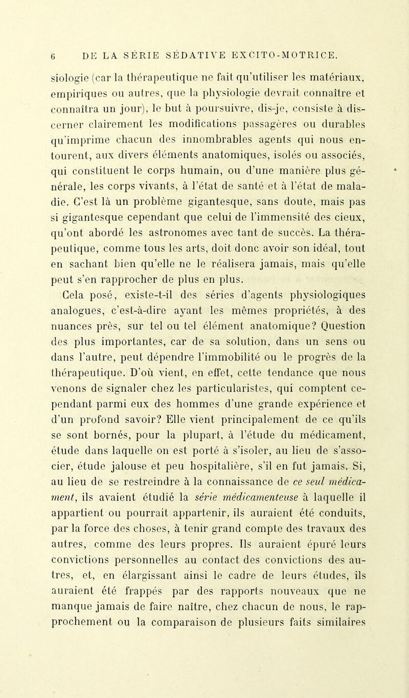 siologie (car la thérapeutique ne fait qu’utiliser les matériaux, empiriques ou autres, que la physiologie devrait connaître et connaîtra un jour), le but à poursuivre, dis-je, consiste à dis- cerner clairement les modifications passagères ou durables qu'imprime chacun des innombrables agents qui nous en- tourent, aux divers éléments anatomiques, isolés ou associés, qui constituent le corps humain, ou d’une manière plus gé- nérale, les corps vivants, à l’état de santé et à l’état de mala- die. C’est là un problème gigantesque, sans doute, mais pas si gigantesque cependant que celui de l’immensité des cieux, qu’ont abordé les astronomes avec tant de succès. La théra- peutique, comme tous les arts, doit donc avoir son idéal, tout en sachant bien qu’elle ne le réalisera jamais, mais qu’elle peut s’en rapprocher de plus en plus. Gela posé, existe-t-il des séries d’agents physiologiques analogues, c’est-à-dire ayant les mômes propriétés, à des nuances près, sur tel ou tel élément anatomique? Question des plus importantes, car de sa solution, dans un sens ou dans l’autre, peut dépendre l’immobilité ou le progrès de la thérapeutique. D’où vient, en effet, cette tendance que nous venons de signaler chez les particularistes, qui comptent ce- pendant parmi eux des hommes cl’une grande expérience et d’un profond savoir? Elle vient principalement de ce qu’ils se sont bornés, pour la plupart, à l’étude du médicament, étude dans laquelle on est porté à s’isoler, au lieu de s’asso- cier, étude jalouse et peu hospitalière, s’il en fut jamais. Si, au lieu de se restreindre à la connaissance de ce seul médica- ment, ils avaient étudié la série médicamenteuse à laquelle il appartient ou pourrait appartenir, ils auraient été conduits, par la force des choses, à tenir grand compte des travaux des autres, comme des leurs propres. Ils auraient épuré leurs convictions personnelles au contact des convictions des au- tres, et, en élargissant ainsi le cadre de leurs études, ils auraient été frappés par des rapports nouveaux que ne manque jamais de faire naître, chez chacun de nous, le rap- prochement ou la comparaison de plusieurs faits similaires
