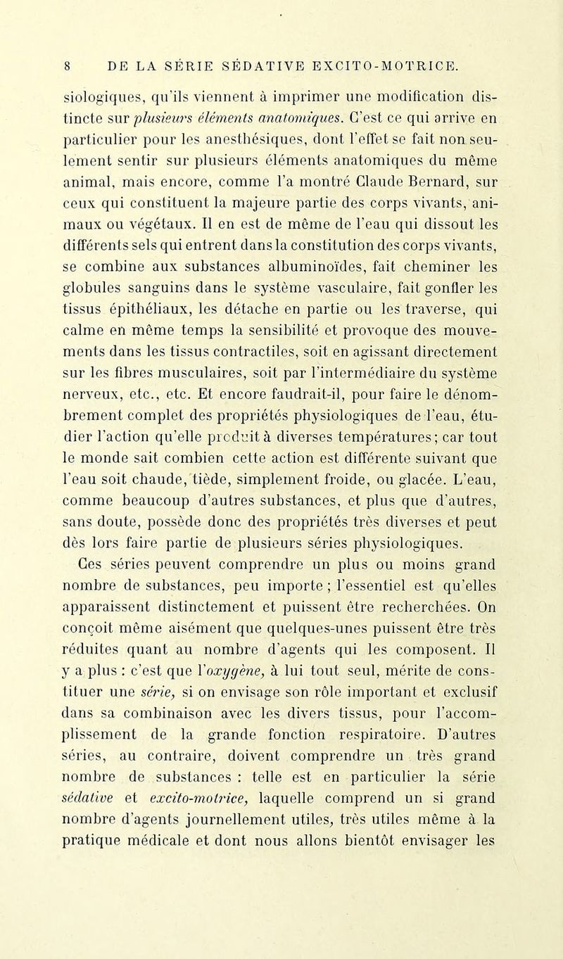 siologiques, qu’ils viennent à imprimer une modification dis- tincte sur plusieurs éléments anatomiques. C’est ce qui arrive en particulier pour les anesthésiques, dont l’effet se fait non seu- lement sentir sur plusieurs éléments anatomiques du même animal, mais encore, comme l’a montré Claude Bernard, sur ceux qui constituent la majeure partie des corps vivants, ani- maux ou végétaux. Il en est de même de l’eau qui dissout les différents sels qui entrent dans la constitution des corps vivants, se combine aux substances albuminoïdes, fait cheminer les globules sanguins dans le système vasculaire, fait gonfler les tissus épithéliaux, les détache en partie ou les traverse, qui calme en même temps la sensibilité et provoque des mouve- ments dans les tissus contractiles, soit en agissant directement sur les fibres musculaires, soit par l’intermédiaire du système nerveux, etc., etc. Et encore faudrait-il, pour faire le dénom- brement complet des propriétés physiologiques de l’eau, étu- dier l'action qu’elle produit à diverses températures; car tout le monde sait combien cette action est différente suivant que l'eau soit chaude, tiède, simplement froide, ou glacée. L’eau, comme beaucoup d’autres substances, et plus que d’autres, sans doute, possède donc des propriétés très diverses et peut dès lors faire partie de plusieurs séries physiologiques. Ces séries peuvent comprendre un plus ou moins grand nombre de substances, peu importe ; l’essentiel est qu’elles apparaissent distinctement et puissent être recherchées. On conçoit même aisément que quelques-unes puissent être très réduites quant au nombre d’agents qui les composent. Il y a plus : c’est que l'oxygène, à lui tout seul, mérite de cons- tituer une série, si on envisage son rôle important et exclusif dans sa combinaison avec les divers tissus, pour l’accom- plissement de la grande fonction respiratoire. D’autres séries, au contraire, doivent comprendre un très grand nombre de substances : telle est en particulier la série sédative et excito-motrice, laquelle comprend un si grand nombre d’agents journellement utiles, très utiles même à la pratique médicale et dont nous allons bientôt envisager les