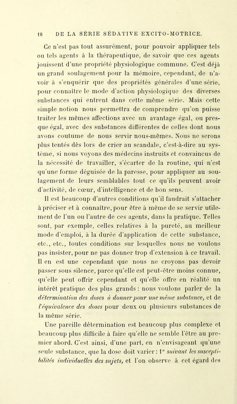 Ce n’est pas tout assurément, pour pouvoir appliquer tels ou tels agents à la thérapeutique, de savoir que ces agents jouissent d’une propriété physiologique commune. C’est déjà un grand soulagement pour la mémoire, cependant, de n’a- voir à s’enquérir que des propriétés générales d’une série, pour connaître le mode d’action physiologique des diverses substances qui entrent dans cette même série. Mais cette simple notion nous permettra de comprendre qu’on puisse traiter les mêmes affections avec un avantage égal, ou pres- que égal, avec des substances différentes de celles dont nous avons coutume de nous servir nous-mêmes. Nous ne serons plus tentés dès lors de crier au scandale, c’est-à-dire au sys- tème, si nous voyons des médecins instruits et convaincus de la nécessité de travailler, s’écarter de la routine, qui n’est qu'une forme déguisée de la paresse, pour appliquer au sou- lagement de leurs semblables tout ce qu’ils peuvent avoir d’activité, de cœur, d’intelligence et de bon sens. Il est beaucoup d’autres conditions qu’il faudrait s’attacher à préciser et à connaître, pour être à même de se servir utile- ment de l'un ou l’autre de ces agents, dans la pratique. Telles sont, par exemple, celles relatives à la pureté, au meilleur mode d’emploi, à la durée d’application de cette substance, etc., etc., toutes conditions sur lesquelles nous ne voulons pas insister, pour ne pas donner trop d’extension à ce travail. Il en est une cependant que nous ne croyons pas devoir passer sous silence, parce qu’elle est peut-être moins connue, qu’elle peut offrir cependant et qu'elle offre en réalité un intérêt pratique des plus grands : nous voulons parler de la détermination des doses à donner pour une même substance, et de /’équivalence des doses pour deux ou plusieurs substances de la même série. Une pareille détermination est beaucoup plus complexe et beaucoup plus difficile à faire qu’elle ne semble l'être au pre- mier abord. C’est ainsi, d’une part, en n’envisageant qu'une seule substance, que la dose doit varier: 1° suivant les suscepti- bilités individuelles des sujets, et l’on observe à cet égard des