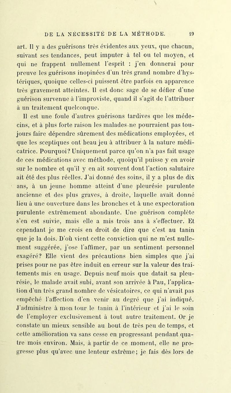 s DE LA NECESSITE DE LA MÉTHODE. 19 art. Il y a des guérisons très évidentes aux yeux, que chacun, suivant ses tendances, peut imputer à tel ou tel moyen, et qui ne frappent nullement l'esprit : j’en donnerai pour preuve les guérisons inopinées d’un très grand nombre d’hys- tériques, quoique celles-ci puissent être parfois en apparence très gravement atteintes. Il est donc sage de se défier d’une guérison survenue à l’improviste, quand il s’agit de l’attribuer à un traitement quelconque. Il est une foule d’autres guérisons tardives que les méde- cins, et à plus forte raison les malades ne pourraient pas tou- jours faire dépendre sûrement des médications employées, et que les sceptiques ont beau jeu à attribuer à la nature médi- catrice. Pourquoi? Uniquement parce qu’on n’a pas fait usage de ces médications avec méthode, quoiqu’il puisse y en avoir sur le nombre et qu’il y en ait souvent dont l’action salutaire ait été des plus réelles. J’ai donné des soins, il y a plus de dix ans, à un jeune homme atteint d'une pleurésie purulente ancienne et des plus graves, à droite, laquelle avait donné lieu à une ouverture dans les bronches et à une expectoration purulente extrêmement abondante. Une guérison complète s’en est suivie, mais elle a mis trois ans à s’effectuer. Et cependant je me crois en droit de dire que c’est au tanin que je la dois. D’où vient cette conviction qui ne m’est nulle- ment suggérée, j’ose l’affimer, par un sentiment personnel exagéré? Elle vient des précautions bien simples que j'ai prises pour ne pas être induit en erreur sur la valeur des trai- tements mis en usage. Depuis neuf mois que datait sa pleu- résie, le malade avait subi, avant son arrivée à Pau, l’applica- tion d’un très grand nombre de vésicatoires, ce qui n'avait pas empêché l’affection d’en venir au degré que j’ai indiqué. J’administre à mon tour le tanin à l’intérieur et j’ai le soin de l’employer exclusivement à tout autre traitement. Or je constate un mieux sensible au bout de très peu de temps, et cette amélioration va sans cesse en progressant pendant qua- tre mois environ. Mais, à partir de ce moment, elle ne pro- gresse plus qu’avec une lenteur extrême; je fais dès lors de