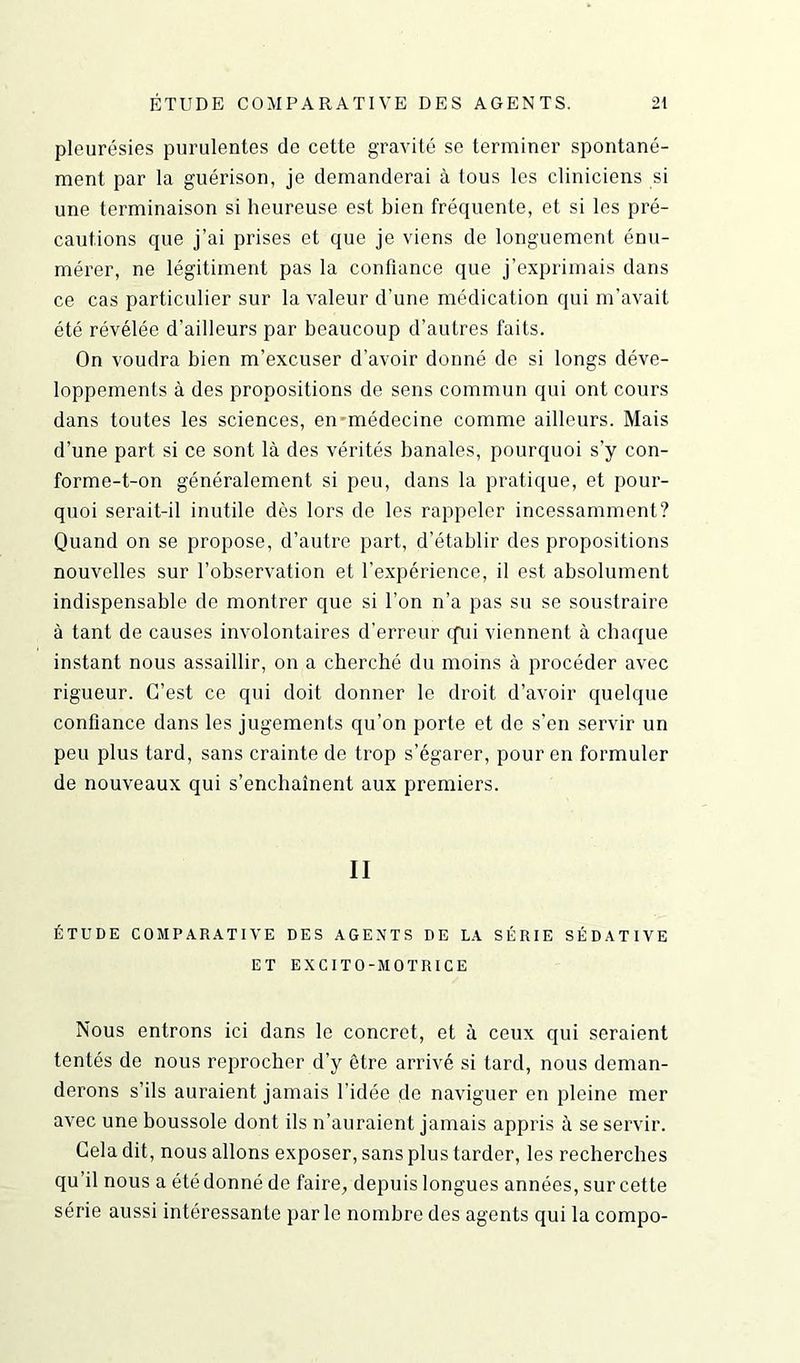 pleurésies purulentes de cette gravité se terminer spontané- ment par la guérison, je demanderai à tous les cliniciens si une terminaison si heureuse est bien fréquente, et si les pré- cautions que j’ai prises et que je viens de longuement énu- mérer, ne légitiment pas la confiance que j’exprimais dans ce cas particulier sur la valeur d’une médication qui m’avait été révélée d’ailleurs par beaucoup d’autres faits. On voudra bien m’excuser d’avoir donné de si longs déve- loppements à des propositions de sens commun qui ont cours dans toutes les sciences, en médecine comme ailleurs. Mais d’une part si ce sont là des vérités banales, pourquoi s’y con- forme-t-on généralement si peu, dans la pratique, et pour- quoi serait-il inutile dès lors de les rappeler incessamment? Quand on se propose, d’autre part, d’établir des propositions nouvelles sur l’observation et l’expérience, il est absolument indispensable de montrer que si l’on n’a pas su se soustraire à tant de causes involontaires d’erreur qui viennent à chaque instant nous assaillir, on a cherché du moins à procéder avec rigueur. C’est ce qui doit donner le droit d’avoir quelque confiance dans les jugements qu’on porte et do s'en servir un peu plus tard, sans crainte de trop s’égarer, pour en formuler de nouveaux qui s’enchaînent aux premiers. II ÉTUDE COMPARATIVE DES AGENTS DE LA SÉRIE SÉDATIVE ET EXCITO-MOTRICE Nous entrons ici dans le concret, et à ceux qui seraient tentés de nous reprocher d’y être arrivé si tard, nous deman- derons s’ils auraient jamais l’idée de naviguer en pleine mer avec une boussole dont ils n’auraient jamais appris à se servir. Cela dit, nous allons exposer, sans plus tarder, les recherches qu’il nous a été donné de faire, depuis longues années, sur cette série aussi intéressante par le nombre des agents qui la compo-