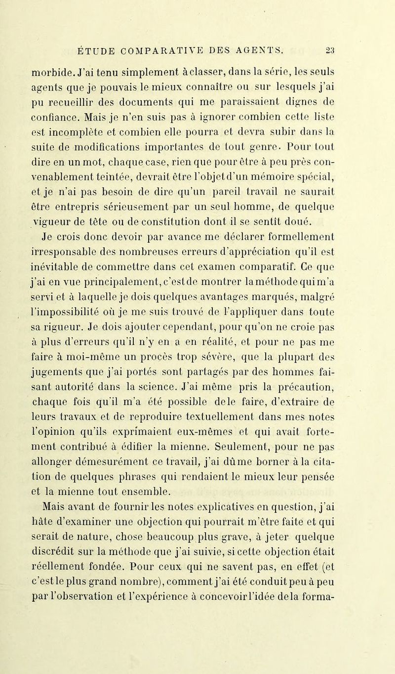 morbide. J’ai tenu simplement à classer, dans la série, les seuls agents que je pouvais le mieux connaître ou sur lesquels j’ai pu recueillir des documents qui me paraissaient dignes de confiance. Mais je n’en suis pas à ignorer combien cette liste est incomplète et combien elle pourra et devra subir dans la suite de modifications importantes de tout genre. Pour tout dire en un mot, chaque case, rien que pour être à peu près con- venablement teintée, devrait être l’objet d’un mémoire spécial, et je n’ai pas besoin de dire qu’un pareil travail ne saurait être entrepris sérieusement par un seul homme, de quelque vigueur de tête ou de constitution dont il se sentît doué. Je crois donc devoir par avance me déclarer formellement irresponsable des nombreuses erreurs d’appréciation qu'il est inévitable de commettre dans cet examen comparatif. Ce que j’ai en vue principalement, c’est de montrer la méthode qui m’a servi et à laquelle je dois quelques avantages marqués, malgré l’impossibilité où je me suis trouvé de F appliquer dans toute sa rigueur. Je dois ajouter cependant, pour qu’on ne croie pas à plus d’erreurs qu’il n’y en a en réalité, et pour ne pas me faire à moi-même un procès trop sévère, que la plupart des jugements que j’ai portés sont partagés par des hommes fai- sant autorité dans la science. J’ai même pris la précaution, chaque fois qu’il m’a été possible dele faire, d’extraire de leurs travaux et de reproduire textuellement dans mes notes l’opinion qu’ils exprimaient eux-mêmes et qui avait forte- ment contribué à édifier la mienne. Seulement, pour ne pas allonger démesurément ce travail, j’ai dûme borner à la cita- tion de quelques phrases qui rendaient le mieux leur pensée et la mienne tout ensemble. Mais avant de fournir les notes explicatives en question, j’ai lutte d’examiner une objection qui pourrait m’être faite et qui serait de nature, chose beaucoup plus grave, à jeter quelque discrédit sur la méthode que j’ai suivie, si cette objection était réellement fondée. Pour ceux qui ne savent pas, en effet (et c’est le plus grand nombre), comment j’ai été conduit peu à peu par l’observation et l’expérience à concevoirl’idée delà forma-