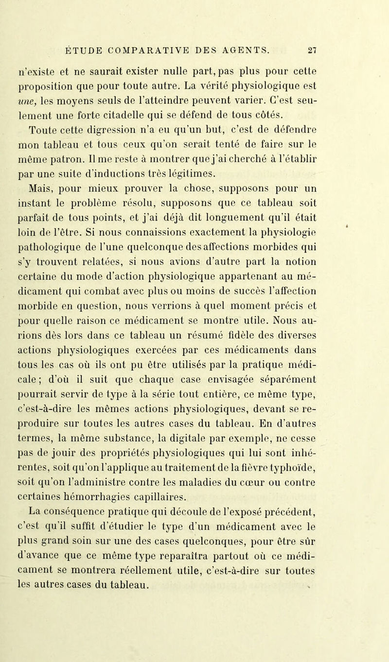 n’existe et ne saurait exister nulle part, pas plus pour cette proposition que pour toute autre. La vérité physiologique est une, les moyens seuls de l’atteindre peuvent varier. C’est seu- lement une forte citadelle qui se défend de tous côtés. Toute cette digression n’a eu qu’un but, c’est de défendre mon tableau et tous ceux qu’on serait tenté de faire sur le même patron. Il me reste à montrer que j’ai cherché à l’établir par une suite d’inductions très légitimes. Mais, pour mieux prouver la chose, supposons pour un instant le problème résolu, supposons que ce tableau soit parfait de tous points, et j’ai déjà dit longuement qu'il était loin de l’être. Si nous connaissions exactement la physiologie pathologique de l’une quelconque des affections morbides qui s’y trouvent relatées, si nous avions d’autre part la notion certaine du mode d’action physiologique appartenant au mé- dicament qui combat avec plus ou moins de succès l'affection morbide en question, nous verrions à quel moment précis et pour quelle raison ce médicament se montre utile. Nous au- rions dès lors dans ce tableau un résumé fidèle des diverses actions physiologiques exercées par ces médicaments dans tous les cas où ils ont pu être utilisés par la pratique médi- cale ; d’où il suit que chaque case envisagée séparément pourrait servir de type à la série tout entière, ce même type, c’est-à-dire les mêmes actions physiologiques, devant se re- produire sur toutes les autres cases du tableau. En d’autres termes, la même substance, la digitale par exemple, ne cesse pas de jouir des propriétés physiologiques qui lui sont inhé- rentes, soit qu’on l’applique au traitement de la fièvre typhoïde, soit qu’on l’administre contre les maladies du cœur ou contre certaines hémorrhagies capillaires. La conséquence pratique qui découle de l’exposé précédent, c’est qu’il suffit d’étudier le type d’un médicament avec le plus grand soin sur une des cases quelconques, pour être sûr d’avance que ce même type reparaîtra partout où ce médi- cament se montrera réellement utile, c’est-à-dire sur toutes les autres cases du tableau.