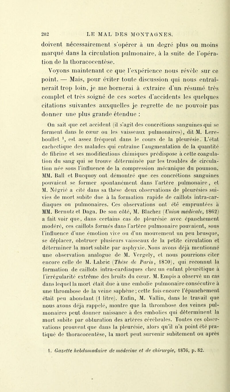 doivent nécessairement s'opérer à un degré plus ou moins marqué dans la circulation pulmonaire, à la suite de l'opéra- tion de la thoracocentèse. Voyons maintenant ce que l’expérience nous révèle sur ce point. — Mais, pour éviter toute discussion qui nous entraî- nerait trop loin, je me bornerai à extraire d’un résumé très complet et très soigné de ces sortes d’accidents les quelques citations suivantes auxquelles je regrette de ne pouvoir pas donner une plus grande étendue : On sait que cet accident (il s’agit des concrétions sanguines qui se forment dans le cœur ou les vaisseaux pulmonaires), dit M. Lere- boullet *, est assez fréquent dans le cours de la pleurésie. L’état cachectique des malades qui entraîne l'augmentation de la quantité de fibrine et ses modifications chimiques prédispose à cette coagula- tion du sang qui se trouve déterminée par les troubles de circula- tion née sous l'influence de la compression mécanique du poumon. MM. Bail et Bucquoy ont démontré que ces concrétions sanguines pouvaient se former spontanément dans l’artère pulmonaire , et M. Négrié a cité dans sa thèse deux observations de pleurésies sui- vies de mort subite due à la formation rapide de caillots intra-car- diaques ou pulmonaires. Ces observations ont été empruntées à MM. Bernutz et Daga. De son côté, M. Blachez (Union médicale, 1862) a fait voir que. dans certains cas de pleurésie avec épanchement modéré, ces caillots formés dans l'artère pulmonaire pouvaient, sous l’influence d'une émotion vive ou d'un mouvement un peu brusque, se déplacer, obstruer plusieurs vaisseaux de la petite circulation et déterminer la mort subite par asphyxie. Nous avons déjà mentionné une observation analogue de M. Vergely, et nous pourrions citer encore celle de M. Labric (Thèse de Paris, 1870), qui reconnut la formation de caillots intra-cardiaques chez un enfant pleurétique à l’irrégularité extrême des bruits du cœur. M. Empis a observé un cas dans lequel la mort était due à une embolie pulmonaire consécutive à une thrombose de la veine saphène ; cette fois encore l’épanchement était peu abondant (1 litre). Enfin, M. Vallin, dans le travail que nous avons déjà rappelé, montre que la thrombose des veines pul- monaires peut donner naissance à des embolies qui déterminent la mort subite par obturation des artères cérébrales. Toutes ces obser- vations prouvent que dans la pleurésie, alors qu’il n'a point été pra- tiqué de thoracocentèse, la mort peut survenir subitement ou après 1. Gazette hebdomadaire de médecine et de chirurgie, 1876, p. 82.