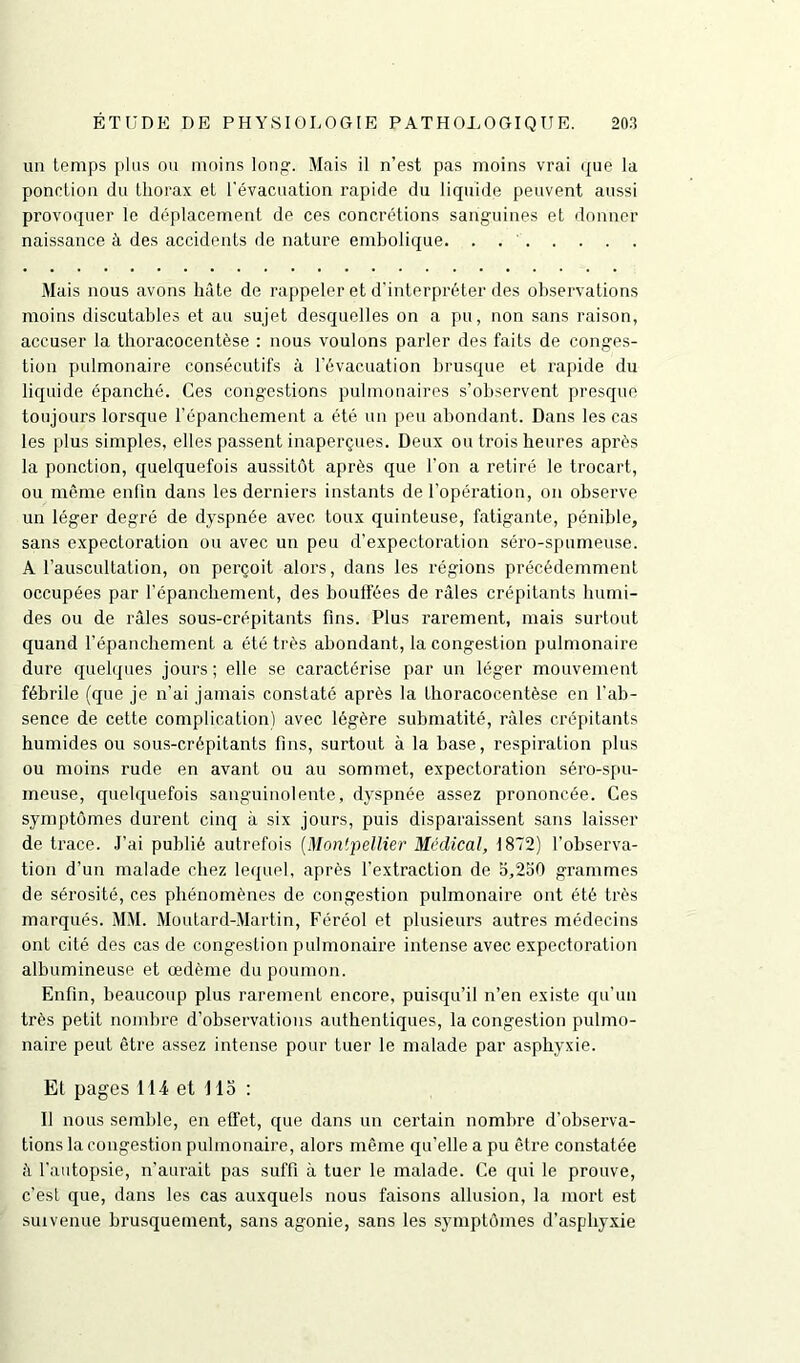 un temps plus ou moins long. Mais il n’est pas moins vrai que la ponction du thorax et l'évacuation rapide du liquide peuvent aussi provoquer le déplacement de ces concrétions sanguines et donner naissance à des accidents de nature embolique. . Mais nous avons hâte de rappeler et d'interpréter des observations moins discutables et au sujet desquelles on a pu, non sans raison, accuser la thoracocentèse : nous voulons parler des faits de conges- tion pulmonaire consécutifs à l’évacuation brusque et rapide du liquide épanché. Ces congestions pulmonaires s’observent presque toujours lorsque l’épanchement a été un peu abondant. Dans les cas les plus simples, elles passent inaperçues. Deux ou trois heures après la ponction, quelquefois aussitôt après que l’on a retiré le trocart, ou même enfin dans les derniers instants de l’opération, on observe un léger degré de dyspnée avec toux quinteuse, fatigante, pénible, sans expectoration ou avec un peu d’expectoration séro-spumeuse. À l’auscultation, on perçoit alors, dans les régions précédemment occupées par l’épanchement, des boulfées de râles crépitants humi- des ou de râles sous-crépitants fins. Plus rarement, mais surtout quand l’épanchement a été très abondant, la congestion pulmonaire dure quelques jours ; elle se caractérise par un léger mouvement fébrile (que je n’ai jamais constaté après la thoracocentèse en l'ab- sence de cette complication) avec légère submatité, râles crépitants humides ou sous-crépitants fins, surtout à la hase, respiration plus ou moins rude en avant ou au sommet, expectoration séro-spu- meuse, quelquefois sanguinolente, dyspnée assez prononcée. Ces symptômes durent cinq à six jours, puis disparaissent sans laisser de trace. J’ai publié autrefois (Montpellier Médical, 1872) l’observa- tion d'un malade chez lequel, après l’extraction de 5,250 grammes de sérosité, ces phénomènes de congestion pulmonaire ont été très marqués. MM. Moutard-Martin, Féréol et plusieurs autres médecins ont cité des cas de congestion pulmonaire intense avec expectoration albumineuse et œdème du poumon. Enfin, beaucoup plus rarement encore, puisqu’il n’en existe qu’un très petit nombre d’observations authentiques, la congestion pulmo- naire peut être assez intense pour tuer le malade par asphyxie. Et pages 114 et 115 : Il nous semble, en effet, que dans un certain nombre d’observa- tions la congestion pulmonaire, alors même qu’elle a pu être constatée à l’autopsie, n’aurait pas suffi à tuer le malade. Ce qui le prouve, c'est que, dans les cas auxquels nous faisons allusion, la mort est suivenue brusquement, sans agonie, sans les symptômes d’asphyxie