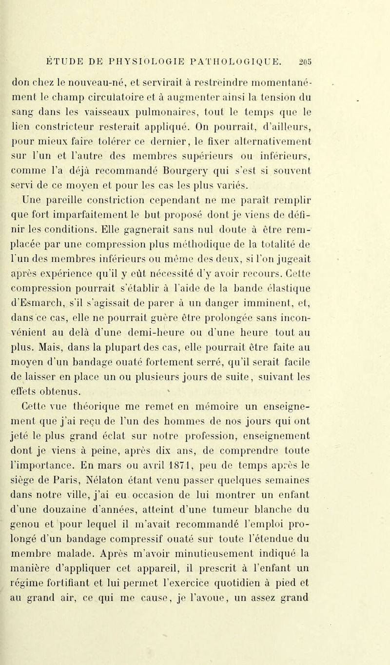 don chez le nouveau-né, et servirait à restreindre momentané- ment le champ circulatoire et à augmenter ainsi la tension du sang dans les vaisseaux pulmonaires, tout le temps que le lien constricteur resterait appliqué. On pourrait, d’ailleurs, pour mieux faire tolérer ce dernier, le fixer alternativement sur l’un et l’autre des membres supérieurs ou inférieurs, comme l’a déjà recommandé Bourgery qui s’est si souvent servi de ce moyen et pour les cas les plus variés. Uue pareille constriction cependant ne me paraît remplir que fort imparfaitement le but proposé dont je viens de défi- nir les conditions. Elle gagnerait sans nul doute à être rem- placée par une compression plus méthodique de la totalité de l'un des membres inférieurs ou même des deux, si l'on jugeait après expérience qu'il y eût nécessité d’y avoir recours. Cette compression pourrait s’établir à l'aide de la bande élastique d’Esmarch, s'il s'agissait de parer à un danger imminent, et, dans ce cas, elle ne pourrait guère être prolongée sans incon- vénient au delà d’une demi-heure ou d’une heure tout au plus. Mais, dans la plupart des cas, elle pourrait être faite au moyen d’un bandage ouaté fortement serré, qu’il serait facile de laisser en place un ou plusieurs jours de suite, suivant les effets obtenus. Cette vue théorique me remet en mémoire un enseigne- ment que j’ai reçu de l’un des hommes de nos jours qui ont jeté le plus grand éclat sur notre profession, enseignement dont je viens à peine, après dix ans, de comprendre toute l’importance. En mars ou avril 1871, peu de temps après le siège de Paris, Nélaton étant venu passer quelques semaines dans notre ville, j’ai eu occasion de lui montrer un enfant d’une douzaine d’années, atteint d’une tumeur blanche du genou et pour lequel il m’avait recommandé l’emploi pro- longé d'un bandage compressif ouaté sur toute l’étendue du membre malade. Après m'avoir minutieusement indiqué la manière d’appliquer cet appareil, il prescrit à l'enfant un régime fortifiant et lui permet l’exercice quotidien à pied et au grand air, ce qui me cause, je l’avoue, un assez grand