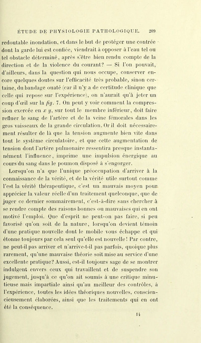 redoutable inondation, et dans le but de protéger une contrée ■ dont la garde lui est confiée, viendrait à opposer à l’eau tel ou tel obstacle déterminé, après s’être bien rendu compte de la direction et de la violence du courant? — Si l’on pouvait, d’ailleurs, dans la question qui nous occupe, conserver en- core quelques doutes sur l’efficacité très probable, sinon cer- taine, du bandage ouaté (car il n’y a de certitude clinique que celle qui repose sur l’expérience), on n’aurait qu’à jeter un coup d’œil sur la fig. 7. On peut y voir comment la compres- sion exercée en x y, sur tout le membre inférieur, doit faire refluer le sang de l’artère et de la veine fémorales dans les gros vaisseaux de la grande circulation. Or il doit nécessaire- ment résulter de là que la tension augmente bien vite dans tout le système circulatoire, et que cette augmentation de tension dont l’artère pulmonaire ressentira presque instanta- nément l’influence, imprime une impulsion énergique au cours du sang dans le poumon disposé à s’engorger. Lorsqu’on n’a que l’unique préoccupation d'arriver à la connaissance de la vérité, et de la vérité utile surtout comme l’est la vérité thérapeutique, c’est un mauvais moyen pour apprécier la valeur réelle d’un traitement quelconque, que de juger ce dernier sommairement, c’est-à-dire sans chercher à se rendre compte des raisons bonnes ou mauvaises qui en ont motivé l’emploi. Que d’esprit ne peut-on pas faire, si peu favorisé qu’on soit de la nature, lorsqu’on devient témoin d’une pratique nouvelle dont le mobile vous échappe et qui étonne toujours par cela seul qu’elle est nouvelle! Par contre, ne peut-il pas arriver et n’arrive-t-il pas parfois, quoique plus rarement, qu’une mauvaise théorie soit mise au service d’une excellente pratique? Aussi, est-il toujours sage de se montrer indulgent envers ceux qui travaillent et de suspendre son jugement, jusqu’à ce qu’on ait soumis à une critique minu- tieuse mais impartiale ainsi qu’au meilleur des contrôles, à l’expérience, toutes les idées théoriques nouvelles, conscien- cieusement élaborées, ainsi que les traitements qui en ont été la conséquence. li