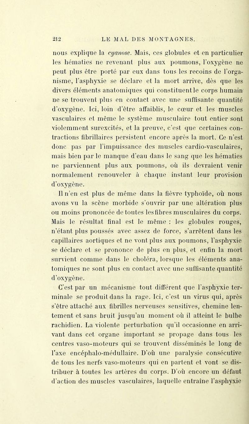 nous explique la cyanose. Mais, ces globules et en particulier les hématies ue revenant plus aux poumons, l’oxygène ne peut plus être porté par eux dans tous les recoins de l’orga- nisme, l’asphyxie se déclare et la mort arrive, dès que les divers éléments anatomiques qui constituent le corps humain ne se trouvent plus en contact avec une suffisante quantité d’oxygène. Ici, loin d’être affaiblis, le cœur et les muscles vasculaires et même le système musculaire tout entier sont violemment surexcités, et la preuve, c’est que certaines con- tractions fibrillaires persistent encore après la mort. Ce n’est donc pas par l’impuissance des muscles cardio-vasculaires, mais bien par le manque d’eau dans le sang que les hématies ne parviennent plus aux poumons, ou ils devraient venir normalement renouveler à chaque instant leur provision d’oxygène. Il n’en est plus de même dans la fièvre typhoïde, où nous avons vu la scène morbide s’ouvrir par une altération plus ou moins prononcée de toutes les libres musculaires du corps. Mais le résultat final est le même : les globules rouges, n’étant plus poussés avec assez de force, s’arrêtent dans les capillaires aortiques et ne vont plus aux poumons, l’asphyxie se déclare et se prononce de plus en plus, et enfin la mort survient comme dans le choléra, lorsque les éléments ana- tomiques ne sont plus en contact avec une suffisante quantité d’oxygène. C’est par un mécanisme tout différent que l’asphyxie ter- minale se produit dans la rage. Ici, c’est un virus qui, après s’être attaché aux fibrilles nerveuses sensitives, chemine len- tement et sans bruit jusqu’au moment où il atteint le bulbe rachidien. La violente perturbation qu’il occasionne en arri- vant dans cet organe important se propage dans tous les centres vaso-moteurs qui se trouvent disséminés le long de l’axe encéphalo-médullaire. D’où une paralysie consécutive de tous les nerfs vaso-moteurs qui en partent et vont se dis- tribuer à toutes les artères du corps. D'où encore un défaut d’action des muscles vasculaires, laquelle entraîne l’asphyxie
