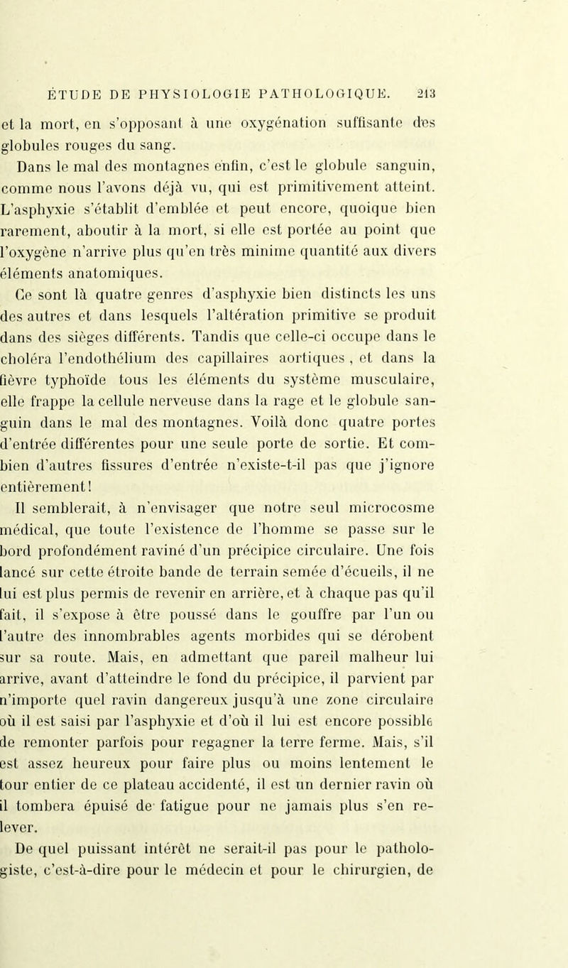 et la mort, en s’opposant à une oxygénation suffisante clés globules rouges du sang. Dans le mal des montagnes enfin, c’est le globule sanguin, comme nous l’avons déjà vu, qui est primitivement atteint. L’asphyxie s’établit d’emblée et peut encore, quoique bien rarement, aboutir à la mort, si elle est portée au point que l’oxygène n’arrive plus qu’en très minime quantité aux divers éléments anatomiques. Ce sont là quatre genres d’asphyxie bien distincts les uns des autres et dans lesquels l’altération primitive se produit dans des sièges différents. Tandis que celle-ci occupe dans le choléra l’endothélium des capillaires aortiques , et dans la fièvre typhoïde tous les éléments du système musculaire, elle frappe la cellule nerveuse dans la rage et le globule san- guin dans le mal des montagnes. Voilà donc quatre portes d’entrée différentes pour une seule porte de sortie. Et com- bien d’autres fissures d’entrée n’existe-t-il pas que j’ignore entièrement! Il semblerait, à n’envisager que notre seul microcosme médical, que toute l’existence de l’homme se passe sur le bord profondément raviné d’un précipice circulaire. Une fois lancé sur cette étroite bande de terrain semée d’écueils, il ne lui est plus permis de revenir en arriérent à chaque pas qu’il fait, il s’expose à être poussé dans le gouffre par l’un ou l’autre des innombrables agents morbides qui se dérobent sur sa route. Mais, en admettant que pareil malheur lui arrive, avant d’atteindre le fond du précipice, il parvient par n’importe quel ravin dangereux jusqu’à une zone circulaire où il est saisi par l’asphyxie et d’où il lui est encore possible de remonter parfois pour regagner la terre ferme. Mais, s’il est assez heureux pour faire plus ou moins lentement le tour entier de ce plateau accidenté, il est un dernier ravin où il tombera épuisé de fatigue pour ne jamais plus s’en re- lever. De quel puissant intérêt ne serait-il pas pour le patholo- giste, c’est-à-dire pour le médecin et pour le chirurgien, de