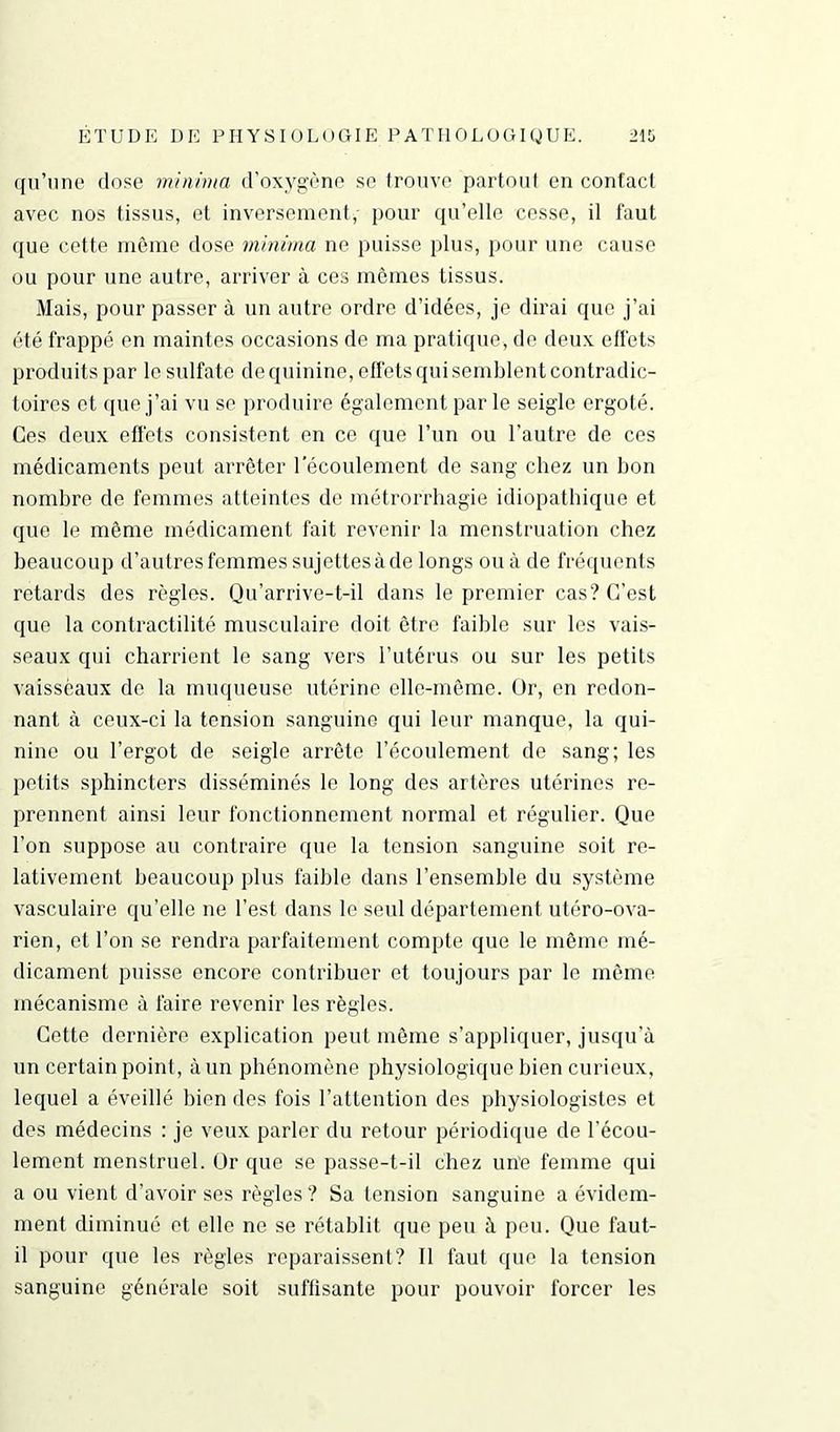 qu’une dose minima d’oxygène se trouve partout en contact avec nos tissus, et inversement,- pour qu’elle cesse, il faut que cette même dose minima ne puisse plus, pour une cause ou pour une autre, arriver à ces mêmes tissus. Mais, pour passer à un autre ordre d’idées, je dirai que j’ai été frappé en maintes occasions de ma pratique, de deux effets produits par le sulfate de quinine, effets qui semblent contradic- toires et que j’ai vu se produire également parle seigle ergoté. Ces deux effets consistent en ce que l’un ou l’autre de ces médicaments peut arrêter l’écoulement de sang chez un bon nombre de femmes atteintes de métrorrhagie idiopathique et que le même médicament fait revenir la menstruation chez beaucoup d’autres femmes sujettesàde longs ou à de fréquents retards des règles. Qu’arrive-t-il dans le premier cas? C’est que la contractilité musculaire doit être faible sur les vais- seaux qui charrient le sang vers l’utérus ou sur les petits vaisseaux de la muqueuse utérine elle-même, ür, en redon- nant à ceux-ci la tension sanguine qui leur manque, la qui- nine ou l’ergot de seigle arrête l’écoulement de sang; les petits sphincters disséminés le long des artères utérines re- prennent ainsi leur fonctionnement normal et régulier. Que l’on suppose au contraire que la tension sanguine soit re- lativement beaucoup plus faible dans l’ensemble du système vasculaire qu’elle ne l’est dans le seul département utéro-ova- rien, et l’on se rendra parfaitement compte que le même mé- dicament puisse encore contribuer et toujours par le même mécanisme à faire revenir les règles. Cette dernière explication peut même s’appliquer, jusqu’à un certain point, à un phénomène physiologique bien curieux, lequel a éveillé bien des fois l’attention dos physiologistes et des médecins : je veux parler du retour périodique de l’écou- lement menstruel, ür que se passe-t-il chez une femme qui a ou vient d’avoir ses règles? Sa tension sanguine a évidem- ment diminué et elle ne se rétablit que peu à peu. Que faut- il pour que les règles reparaissent? Il faut que la tension sanguine générale soit suffisante pour pouvoir forcer les