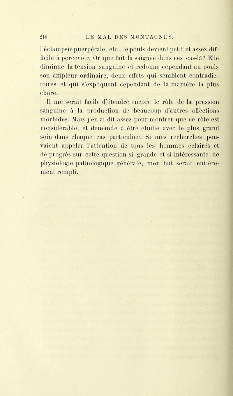 l’éclampsie puerpérale, etc., le pouls devient petit et assez dif- ficile à percevoir. Or que fait la saignée dans ces cas-là? Elle diminue la tension sanguine et redonne cependant au pouls son ampleur ordinaire, deux effets qui semblent contradic- toires et qui s’expliquent cependant de la manière la plus claire. Il me serait facile d’étendre encore le rôle de la pression sanguine à la production de beaucoup d’autres affections morbides. Mais j’en ai dit assez pour montrer (pie ce rôle est considérable, et demande à être étudié avec le plus grand soin dans chaque cas particulier. Si mes recherches pou- vaient appeler l’attention de tous les hommes éclairés et de progrès sur cette question si grande et si intéressante de physiologie pathologique générale, mon but serait entière- ment rempli.