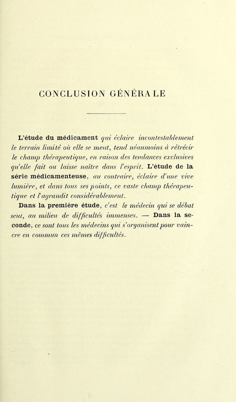 CONCLUSION GÉNÉRALE L'étude du médicament qui éclaire incontestablement le terrain limité où elle se meut, tend néanmoins à rétrécir le champ thérapeutique, en raison des tendances exclusives quelle fait ou laisse naître dans l’esprit. L’étude de la série médicamenteuse, au contraire, éclaire d’une vive lumière, et dans tous ses points, ce vaste champ thérapeu- tique et l'agrandit considérablement. Dans la première étude, c’est le médecin (qui se débat seul, au milieu de difficultés immenses. — Dans la se- conde, ce sont tous les médecins qui s’organisent pour vain- cre en commun ces mêmes difficultés.