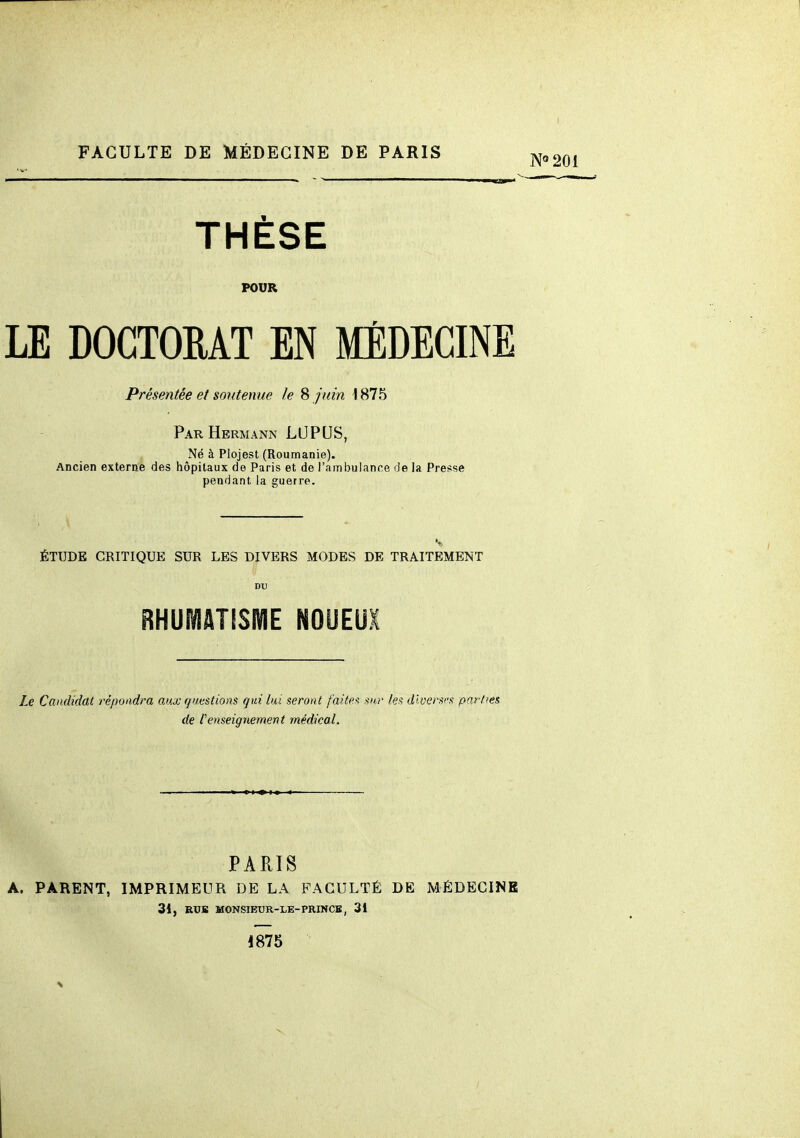 THÈSE POUR LE DOCTORAT EN MÉDECINE Présentée et soutenue le 8 juin \ 875 Par Hermann LUPUS, Né à Plojest (Roumanie). Ancien externe des hôpitaux de Paris et de l'ambulance de la Presse pendant la guerre. ÉTUDE CRITIQUE SUR LES DIVERS MODES DE TRAITEMENT DU RHUMATISME NOUEUX Le Candidat répondra aux questions qui lui seront faites sur les dloersfs parties de renseignement médical. PARIS A. PARENT, IMPRIMEUR DE LA FACULTÉ DE MÉDECINE 3i, RXJB MONSÏEUR-LE-PRINCE, 31 1875 N