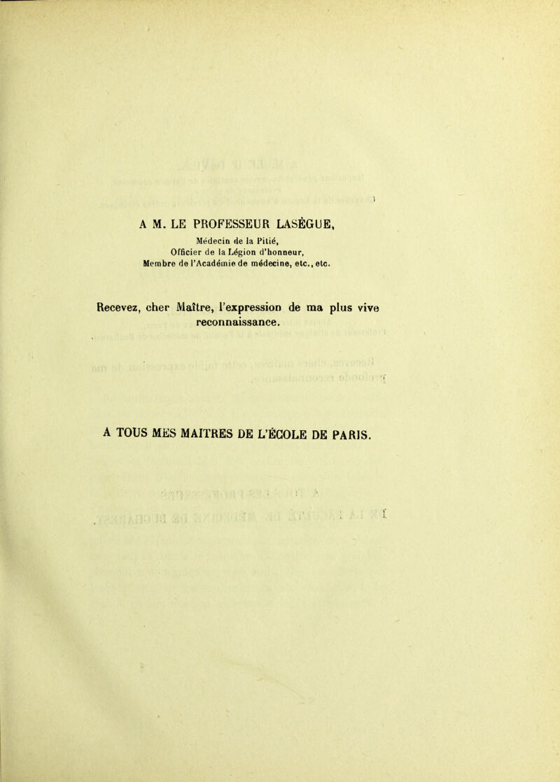 A M. LE PROFESSEUR LASÉGUE, Médecin de la Pitié, Officier de la Légion d'honneur, Membre de l'Académie de médecine, etc., etc. Recevez, cher Maître, l'expression de ma plus vive reconnaissance. A TOUS MES MAITRES DE L'ÉCOLE DE PARIS.