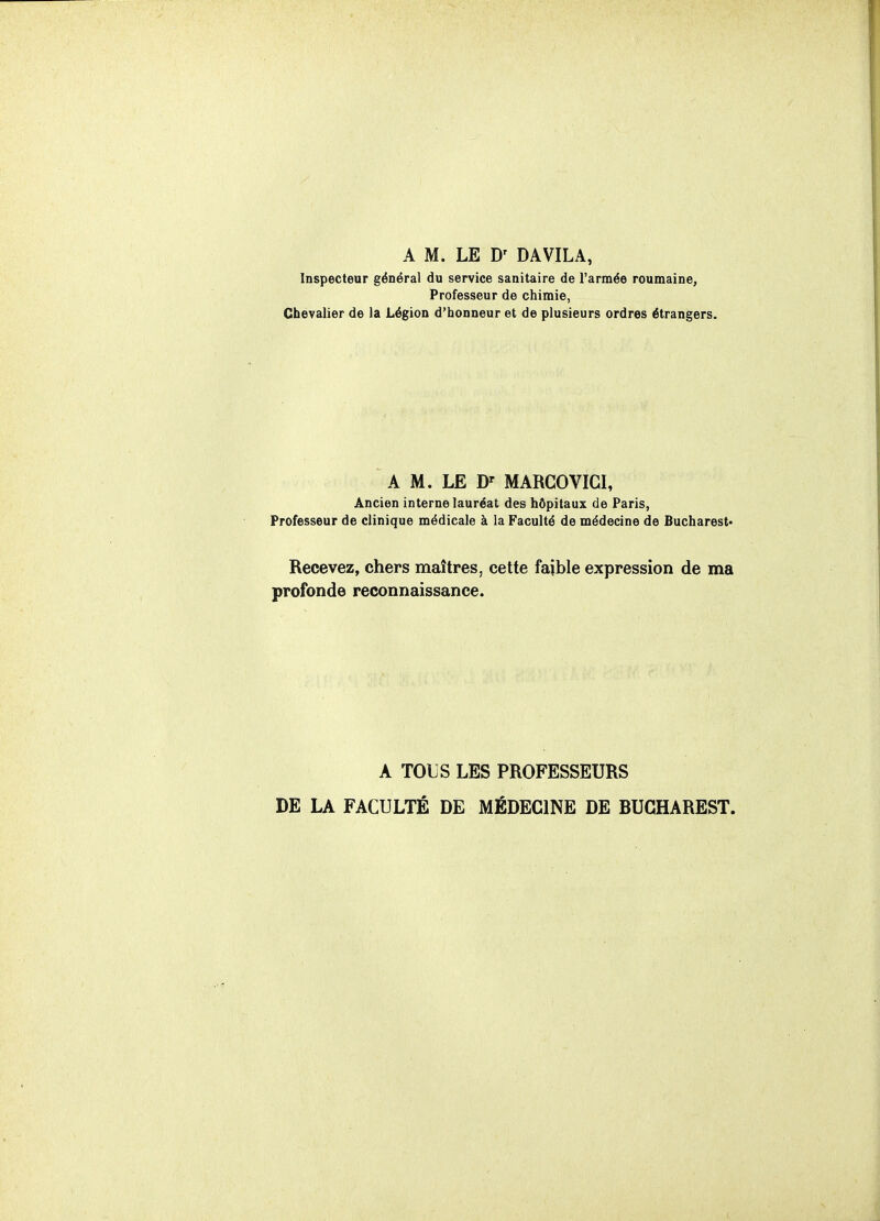 A M. LE D' DAVILA, Inspecteur général du service sanitaire de l'armée roumaine, Professeur de chimie, Chevalier de la Légion d'honneur et de plusieurs ordres étrangers. A M. LE D' MARGOVIGI, Ancien interne lauréat des hôpitaux de Paris, Professeur de clinique médicale à la Faculté de médecine de Bucharest* Recevez, chers maîtres, cette faible expression de ma profonde reconnaissance. A TOUS LES PROFESSEURS DE LA FACULTÉ DE MÉDECINE DE BUCHAREST.
