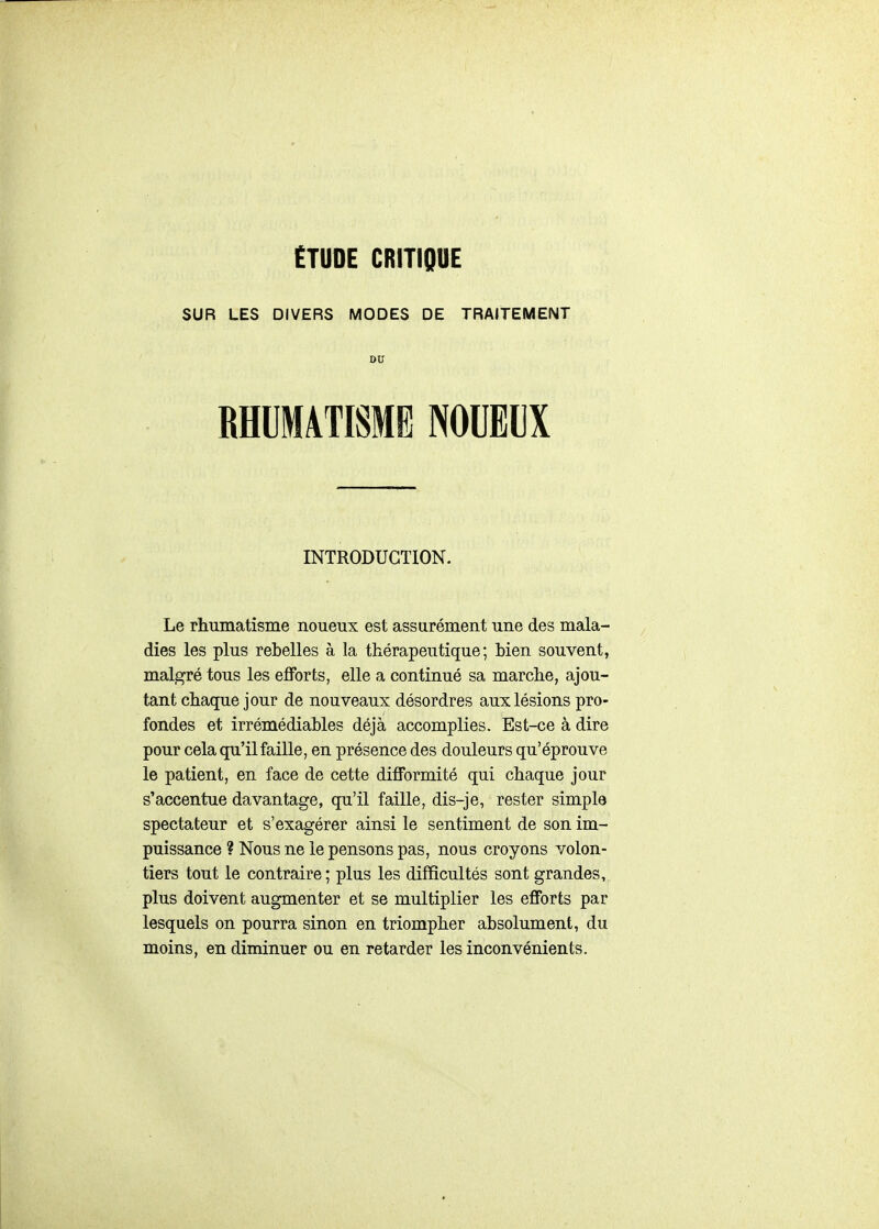 ÉTUDE CRITIQUE SUR LES DIVERS MODES DE TRAITEMENT DU RHUMATISME NOUEUX INTRODUCTION. Le rhumatisme noueux est assurément une des mala- dies les plus rebelles à la thérapeutique; bien souvent, malgré tous les eflPorts, elle a continué sa marche, ajou- tant chaque jour de nouveaux désordres aux lésions pro- fondes et irrémédiables déjà accomplies. Est-ce à dire pour cela qu'il faille, en présence des douleurs qu'éprouve le patient, en face de cette difformité qui chaque jour s'accentue davantage, qu'il faille, dis-je, rester simple spectateur et s'exagérer ainsi le sentiment de son im- puissance ? Nous ne le pensons pas, nous croyons volon- tiers tout le contraire; plus les difficultés sont grandes, plus doivent augmenter et se multiplier les efforts par lesquels on pourra sinon en triompher absolument, du moins, en diminuer ou en retarder les inconvénients.