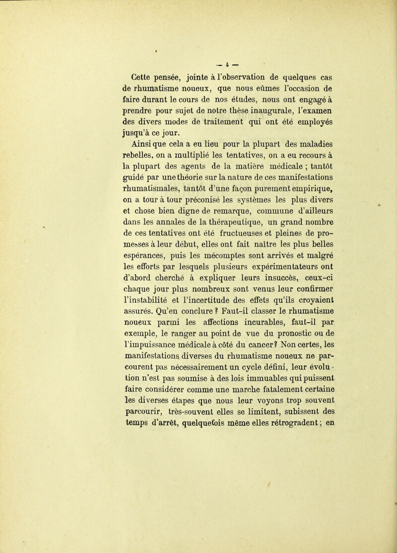 Cette pensée, jointe à l'observation de quelques cas de rhumatisme noueux, que nous eûmes l'occasion de faire durant le cours de nos études, nous ont engagé à prendre pour sujet de notre thèse inaugurale, l'examen des divers modes de traitement qui ont été employés jusqu'à ce jour. Ainsi que cela a eu lieu pour la plupart des maladies rebelles, on a multiplié les tentatives, on a eu recours à la plupart des agents de la matière médicale ; tantôt guidé par une théorie sur la nature de ces manifestations rhumatismales, tantôt d'une façon purement empirique, on a tour à tour préconisé les systèmes les plus divers et chose bien digne de remarque, commune d'ailleurs dans les annales de la thérapeutique, un grand nombre de ces tentatives ont été fructueuses et pleines de pro- messes à leur début, elles ont fait naître les plus belles espérances, puis les mécomptes sont arrivés et malgré les efforts par lesquels plusieurs expérimentateurs ont d'abord cherché à expliquer leurs insuccès, ceux-ci chaque jour plus nombreux sont venus leur confirmer l'instabilité et l'incertitude des effets qu'ils croyaient assurés. Qu'en conclure ? Faut-il classer le rhumatisme noueux parmi les affections incurables, faut-il par exemple, le ranger au point de vue du pronostic ou de l'impuissance médicale à côté du cancer? Non certes, les manifestations diverses du rhumatisme noueux ne par- courent pas nécessairement un cycle défini, leur évolu- tion n'est pas soumise à des lois immuables qui puissent faire considérer comme une marche fatalement certaine les diverses étapes que nous leur voyons trop souvent parcourir, très-souvent elles se limitent, subissent des temps d'arrêt, quelquefois même elles rétrogradent ; en