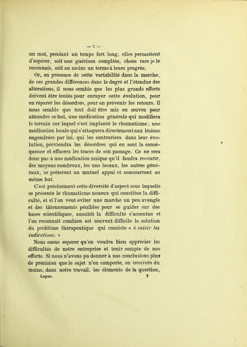 un mot, pendant un temps fort long, elles permettent d'espérer, soit une guérison complète, chose rare je le reconnais, soit au moins un terme à leurs progrès. Or, en présence de cette variabilité dans la marche, de ces grandes différences dans le degré et l'étendue des altérations, il nous semble que les plus grands efforts doivent être tentés pour enrayer cette évolution, pour en réparer les désordres, pour en prévenir les retours. Il nous semble que tout doit être mis en œuvre pour atteindre ce but, une médication générale qui modifiera le terrain sur lequel s'est implanté le rhumatisme ; une médication locale qui s'attaquera directement aux lésions engendrées par lui, qui les contrariera dans leur évo- lution, préviendra les désordres qui en sont la consé- quence et effacera les traces de son passage. Ce ne sera donc pas à une médication unique qu'il faudra recourir, des moyens nombreux, les uns locaux, les autres géné- raux, se prêteront un mutuel appui et concourront au même but. C'est précisément cette diversité d'aspect sous laquelle se présente le rhumatisme noueux qui constitue la diffi- culté, et si l'on veut éviter une marche un peu aveugle et des tâtonnements pénibles pour se guider sur des bases scientifiques, aussitôt la difficulté s'accentue et l'on reconnaît combien est souvent difficile la solution du problème thérapeutique qui consiste « à saisir les indications. » Nous osons espérer qu'on voudra bien apprécier les difficultés de notre entreprise et tenir compte de nos efforts. Si nous n'avons pu donner à nos conclusions plus de précision que le sujet n'en comporte, on trouvera du moins, dans notre travail, les éléments de la question, Lupus. 2