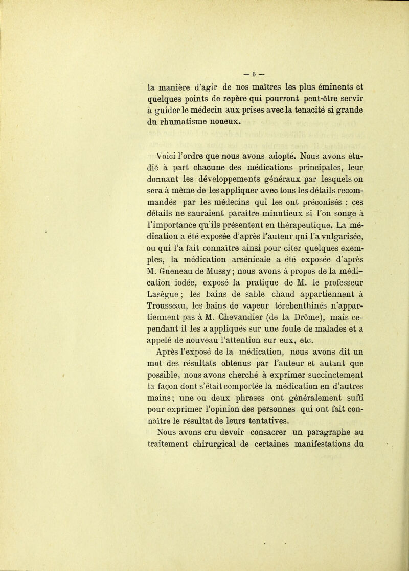 la manière d'agir de nos maîtres les plus éminents et quelques points de repère qui pourront peut-être servir à guider le médecin aux prises avec la ténacité si grande du rhumatisme noueux. Voici l'ordre que nous avons adopté. Nous avons étu- dié à part chacune des médications principales, leur donnant les développements généraux par lesquels on sera à même de les appliquer avec tous les détails recom- mandés par les médecins qui les ont préconisés : ces détails ne sauraient paraître minutieux si l'on songe à l'importance qu'ils présentent en thérapeutique. La mé- dication a été exposée d'après Tauteur qui l'a vulgarisée, ou qui l'a fait connaître ainsi pour citer quelques exem- ples, la médication arsénicale a été exposée d'après M. Gueneau de Mussy ; nous avons à propos de la médi- cation iodée, exposé la pratique de M. le professeur Lasègue ; les bains de sable chaud appartiennent à Trousseau, les bains de vapeur térebenthinés n'appar- tiennent pas à M. Ghevandier (de la Drôme), mais ce- pendant il les a appliqués sur une foule de malades et a appelé de nouveau l'attention sur eux, etc. Après l'exposé de la médication, nous avons dit un mot des résultats obtenus par l'auteur et autant que c possible, nous avons cherché à exprimer succinctement la façon dont s'était comportée la médication en d'autres mains; une ou deux phrases ont généralement suffi pour exprimer l'opinion des personnes qui ont fait con- naître le résultat de leurs tentatives. Nous avons cru devoir consacrer un paragraphe au traitement chirurgical de certaines manifestations du