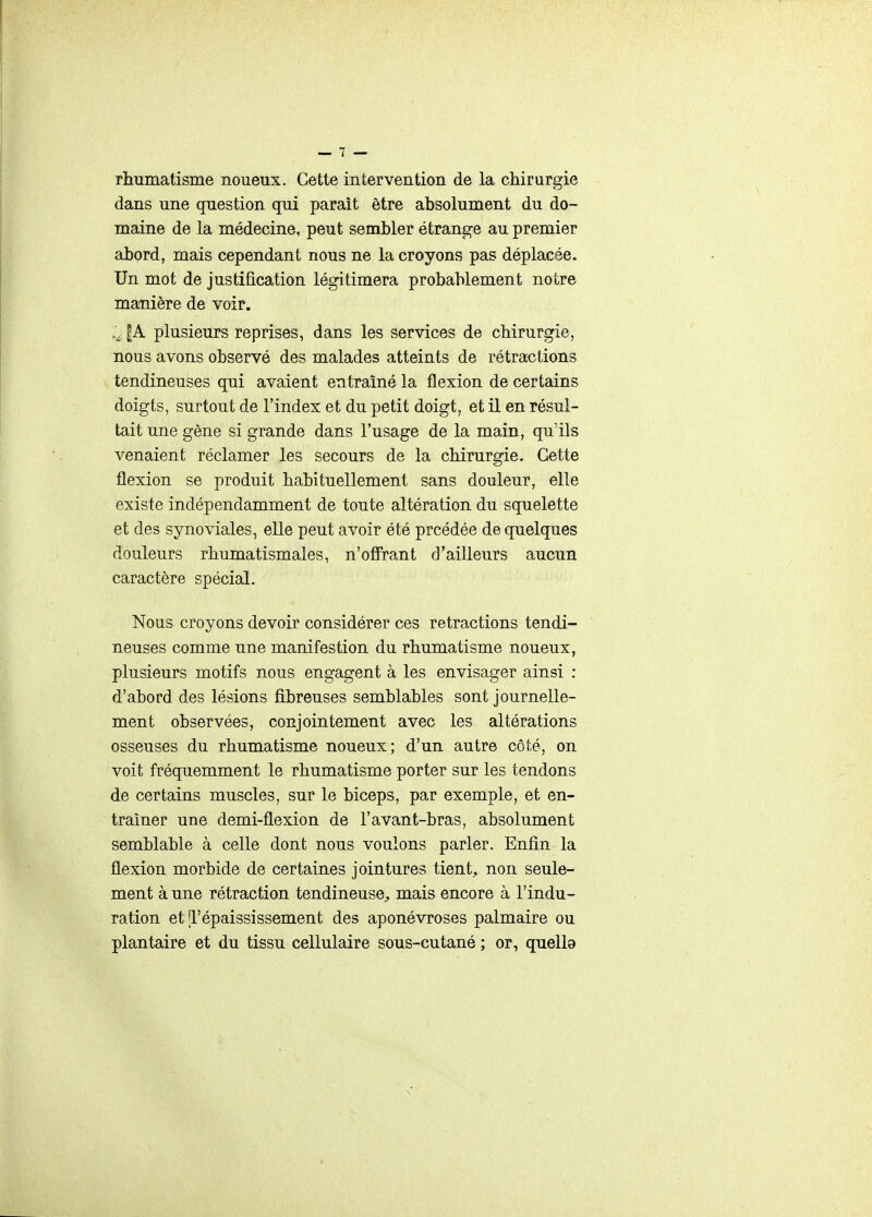 rhumatisme noueux. Cette intervention de la chirurgie dans une question qui paraît être absolument du do- maine de la médecine, peut sembler étrange au premier abord, mais cependant nous ne la croyons pas déplacée. Un mot de justification légitimera probablement notre manière de voir. |A plusieurs reprises, dans les services de chirurgie, nous avons observé des malades atteints de rétractions tendineuses qui avaient entraîné la flexion de certains doigts, surtout de l'index et du petit doigt, et il en résul- tait une gêne si grande dans l'usage de la main, qu'ils venaient réclamer les secours de la chirurgie. Cette flexion se produit habituellement sans douleur, elle existe indépendamment de toute altération du squelette et des synoviales, elle peut avoir été prcédée de quelques douleurs rhumatismales, n'ofirant d'ailleurs aucun caractère spécial. Nous croyons devoir considérer ces retractions tendi- neuses comme une manifestion du rhumatisme noueux, plusieurs motifs nous engagent à les envisager ainsi : d'abord des lésions fibreuses semblables sont journelle- ment observées, conjointement avec les altérations osseuses du rhumatisme noueux; d'un autre côté, on voit fréquemment le rhumatisme porter sur les tendons de certains muscles, sur le biceps, par exemple, et en- traîner une demi-flexion de l'avant-bras, absolument semblable à celle dont nous voulons parler. Enfin la flexion morbide de certaines jointures tient, non seule- ment à une rétraction tendineuse, mais encore à l'indu- ration et 'l'épaississement des aponévroses palmaire ou plantaire et du tissu cellulaire sous-cutané ; or, quelle