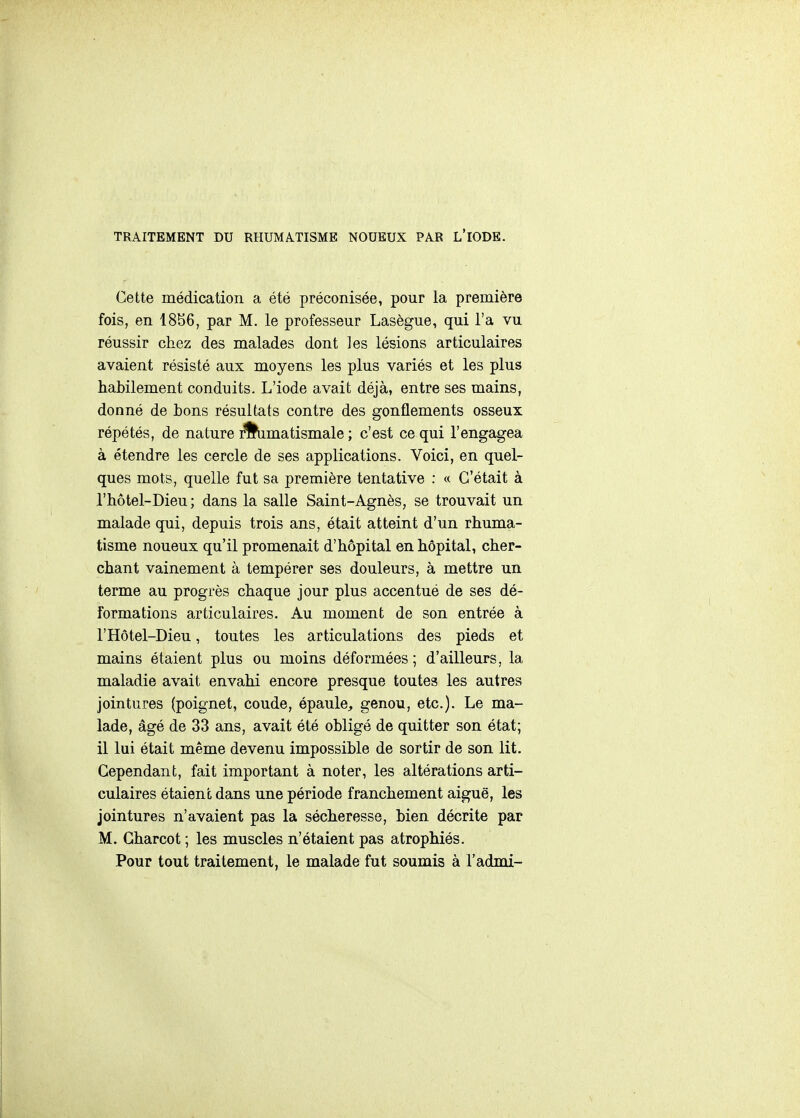 TRAITEMENT DU RHUMATISME NOUEUX PAR L'IODE. Cette médication a été préconisée, pour la première fois, en 1856, par M. le professeur Lasègue, qui l'a vu réussir chez des malades dont les lésions articulaires avaient résisté aux moyens les plus variés et les plus habilement conduits. L'iode avait déjà, entre ses mains, donné de bons résultats contre des gonflements osseux répétés, de nature r%imatismale ; c'est ce qui l'engagea à étendre les cercle de ses applications. Voici, en quel- ques mots, quelle fut sa première tentative : « C'était à l'hôtel-Dieu; dans la salle Saint-Agnès, se trouvait un malade qui, depuis trois ans, était atteint d'un rhuma- tisme noueux qu'il promenait d'hôpital en hôpital, cher- chant vainement à tempérer ses douleurs, à mettre un terme au progrès chaque jour plus accentué de ses dé- formations articulaires. Au moment de son entrée à r Hôtel-Dieu, toutes les articulations des pieds et mains étaient plus ou moins déformées ; d'ailleurs, la maladie avait envahi encore presque toutes les autres jointures (poignet, coude, épaule, genou, etc.). Le ma- lade, âgé de 33 ans, avait été obligé de quitter son état; il lui était même devenu impossible de sortir de son lit. Cependant, fait important à noter, les altérations arti- culaires étaient dans une période franchement aiguë, les jointures n'avaient pas la sécheresse, bien décrite par M. Gharcot ; les muscles n'étaient pas atrophiés. Pour tout traitement, le malade fut soumis à l'admi-