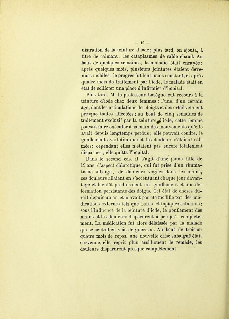 _ iO — nistration de la teinture d'iode ; plus tard, on ajouta, à titre de calmant, les cataplasmes de sable chaud. Au bout de quelques semaines, la maladie était enrayée ; après quelques mois, plusieurs jointures étaient deve- nues mobiles ; le progrès fut lent, mais constant, et après quatre mois de traitement par l'iode, le malade était en état de sollicter une place d'infirmier d'hôpital. Plus tard, M. le professeur Lasègue eut recours à la teinture d'iode chez deux femmes : l'une, d'un certain âge, dont les articulations des doigts et des orteils étaient presque toutes affectées ; au bout de cinq semaines de traitement exclusif par la teinture^'iode, cette femme pouvait faire exécuter à sa main des mouvements qu^elle avait depuis longtemps perdus ; elle pouvait coudre, le gonflement avait diminué et les douleurs s'étaient cal- mées; cependant elles n'étaient pas encore totalement disparues ; elle quitta l'hôpital. Dans le second cas, il s'agit d'une jeune fille de 19 ans, d'aspect chlorotique, qui fut prise d'un rhuma- tisme subaigu, de douleurs vagues dans les mains^ ces douleurs allaient en s'accentuant chaque jour davan- tage et bientôt produisaient un gonflement et une dé- formation persistante des doigts. Cet état de choses du- rait depuis un an et n'avait pas été modifié par des mé- dications externes lels que bains et topiques calmants ; sous l'influence de la teinture d'iode, le gonflement des mains et les douleurs disparurent à peu près complète- ment. La médication fut alors délaissée par la malade qui se sentait en voie de guérison. Au bout de trois ou quatre mois de repos, une nouvelle crise subaiguë était survenue, elle reprit plus assidûment le remède, les douleurs disparurent presque complètement.