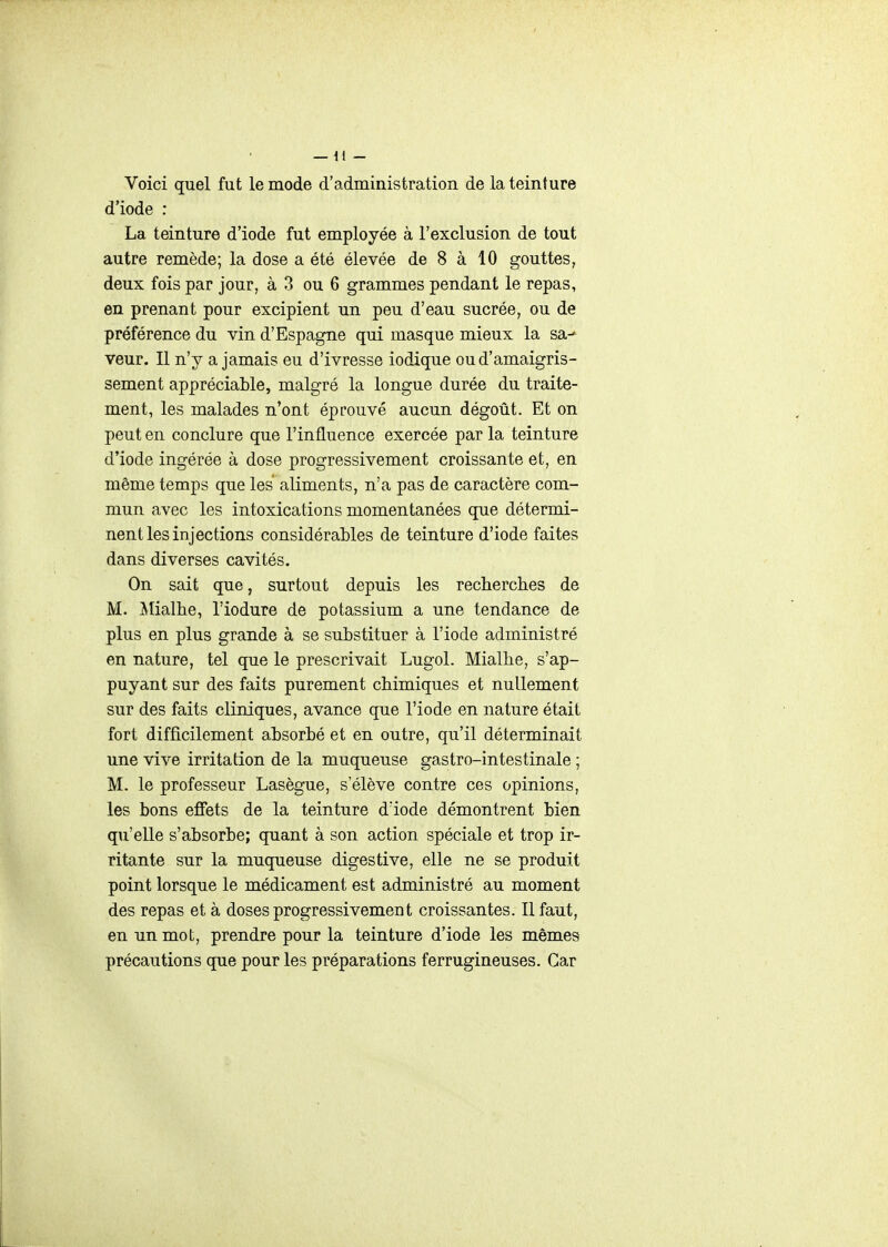 Voici quel fut le mode d'administration de la teinture d'iode : La teinture d'iode fut employée à l'exclusion de tout autre remède; la dose a été élevée de 8 à 10 gouttes, deux fois par jour, à 3 ou 6 grammes pendant le repas, en prenant pour excipient un peu d'eau sucrée, ou de préférence du vin d'Espagne qui masque mieux la sa- veur. Il n'y a jamais eu d'ivresse iodique ou d'amaigris- sement appréciable, malgré la longue durée du traite- ment, les malades n'ont éprouvé aucun dégoût. Et on peut en conclure que l'influence exercée par la teinture d'iode ingérée à dose progressivement croissante et, en même temps que les aliments, n'a pas de caractère com- mun avec les intoxications momentanées que détermi- nent les injections considérables de teinture d'iode faites dans diverses cavités. On sait que, surtout depuis les recherches de M. Jlialhe, l'iodure de potassium a une tendance de plus en plus grande à se substituer à l'iode administré en nature, tel que le prescrivait Lugol. Mialhe, s'ap- puyant sur des faits purement chimiques et nullement sur des faits cliniques, avance que l'iode en nature était fort difficilement absorbé et en outre, qu'il déterminait une vive irritation de la muqueuse gastro-intestinale ; M. le professeur Lasègue, s'élève contre ces opinions, les bons effets de la teinture d'iode démontrent bien qu'elle s'absorbe; quant à son action spéciale et trop ir- ritante sur la muqueuse digestive, elle ne se produit point lorsque le médicament est administré au moment des repas et à doses progressivement croissantes. Il faut, en un mot, prendre pour la teinture d'iode les mêmes précautions que pour les préparations ferrugineuses. Car