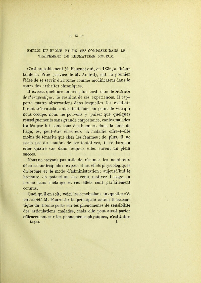 EMPLOI DU BROME ET DE SES COMPOSÉS DANS LE TRAITEMENT DU RHUMATISME NOUEUX. C'est probablement M. Fournet qui, en 1836, à l'hôpi- tal de la Pitié (service de M. Andral), eut le premier l'idée de se servir du brome comme modificateur dans le cours des arthrites chroniques. Il exposa quelques années plus tard, dans le Bulletin de thérapeutique, le résultat de ses expériences. Il rap- porte quatre observations dans lesquelles les résultats furent très-satisfaisants ; toutefois, au point de vue qui nous occupe, nous ne pouvons y puiser que quelques renseignements sans grande importance, car les malades traités par lui sont tous des hommes dans la force de l'âge; or, peut-être chez eux la maladie ofFre-t-elle moins de ténacité que chez les femmes ; de plus, il ne parle pas du nombre de ses tentatives, il se borne à citer quatre cas dans lesquels elles eurent un plein succès. Nous ne croyons pas utile de résumer les nombreux détails dans lesquels il expose et les effets physiologiques du brome et le mode d'administration ; aujourd'hui le bromure de potassium est venu motiver l'usage du brome sans mélange et ses effets sont parfaitement connus. Quoi qu'il en soit, voici les conclusions auxquelles s'é- tait arrêté M. Fournet : la principale action thérapeu- tique du brome porte sur les phénomènes de sensibilité des articulations malades, mais elle peut aussi porter efficacement sur les phénomènes physiques, c'est-à-dire Lupus. 3