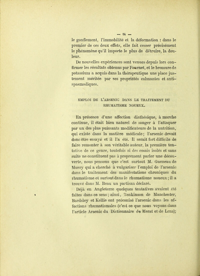 le gonflement, l'immobilité et la déformation : dans le premier de ces deux effets, elle fait cesser précisément le phénomène qu'il importe le plus de détruire, la dou- leur. De nouvelles expériences sont venues depuis lors con- firmer les résultats obtenus par Fournet, et le bromure de potassium a acquis dans la thérapeutique une place jus- tement méritée par ses propriétés calmantes et anti- spasmodiques. EMPLOI DE l'arsenic DANS LE TRAITEMENT DU RHUMATISME NOUEUX. En présence d'une affection diathésique, à marche continue, il était bien naturel de songer à l'attaquer par un des plus puissants modificateurs de la nutrition, qui existe dans la matière médicale; l'arsenic devait donc être essayé et il l'a été. Il serait fort difficile de faire remonter à son véritable auteur, la première ten- tative de ce genre, toutefois si des essais isolés et sans suite ne constituent pas à proprement parler une décou- verte, nous pensons que c'est surtout M. Gueneau de Mussy qui a cherché à vulgariser l'emploi de l'arsenic dans le traitement des manifestations chroniques du rhumatisme et surtout dans le rhumatisme noueux ; il a trouvé dans M. Beau un partisan déclaré. Déjà en Angleterre quelques tentatives avaient été faites dans ce sens ; ainsi, Tenkinson de Manchester, Bardsley et Kellie ont préconisé l'arsenic dans les af- fections rhumatismales (c'est ce que nous voyons dans l'article Arsenic du Dictionnaire Merat et de Lens);