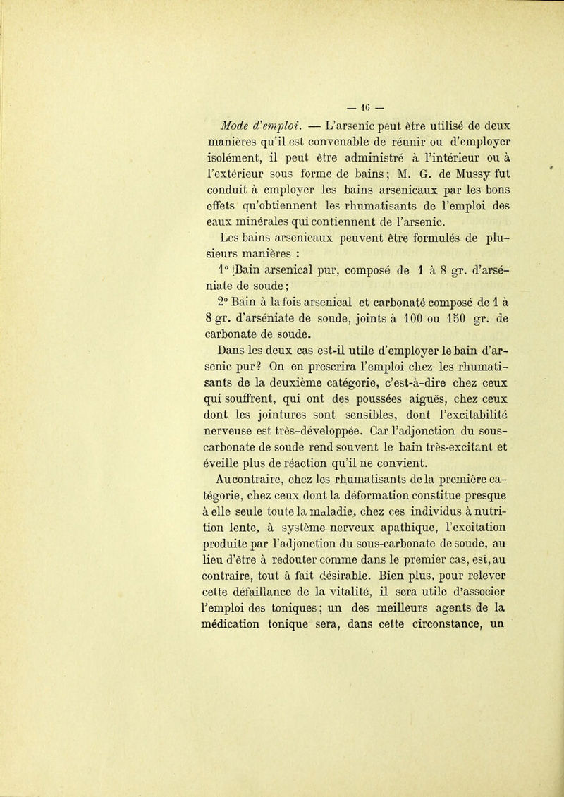 Mode d'emploi. — L'arsenic peut être utilisé de deux manières qu'il est convenable de réunir ou d'employer isolément, il peut être administré à l'intérieur ou à l'extérieur sous forme de bains ; M. G. de Mussy fut conduit à employer les bains arsenicaux par les bons effets qu'obtiennent les rhumatisants de l'emploi des eaux minérales qui contiennent de l'arsenic. Les bains arsenicaux peuvent être formulés de plu- sieurs manières : 1° [Bain arsenical pur, composé de 1 à 8 gr. d'arsé- niate de soude; 2° Bain à la fois arsenical et carbonaté composé de 1 à 8gr. d'arséniate de soude, joints à 100 ou 180 gr. de carbonate de soude. Dans les deux cas est-il utile d'employer le bain d'ar- senic pur? On en prescrira l'emploi chez les rhumati- sants de la deuxième catégorie, c'est-à-dire chez ceux qui souffrent, qui ont des poussées aiguës, chez ceux dont les jointures sont sensibles, dont l'excitabilité nerveuse est très-développée. Car l'adjonction du sous- carbonate de soude rend souvent le bain très-excitanl et éveille plus de réaction qu'il ne convient. Au contraire, chez les rhumatisants delà première ca- tégorie, chez ceux dont la déformation constitue presque à elle seule toute la maladie^ chez ces individus à nutri- tion lente^, à système nerveux apathique, l'excitation produite par l'adjonction du sous-carbonate de soude, au lieu d'être à redouter comme dans le premier cas, est, au contraire, tout à fait désirable. Bien plus, pour relever cette défaillance de la vitalité, il sera utile d'associer remploi des toniques ; un des meilleurs agents de la médication tonique sera, dans cette circonstance, un