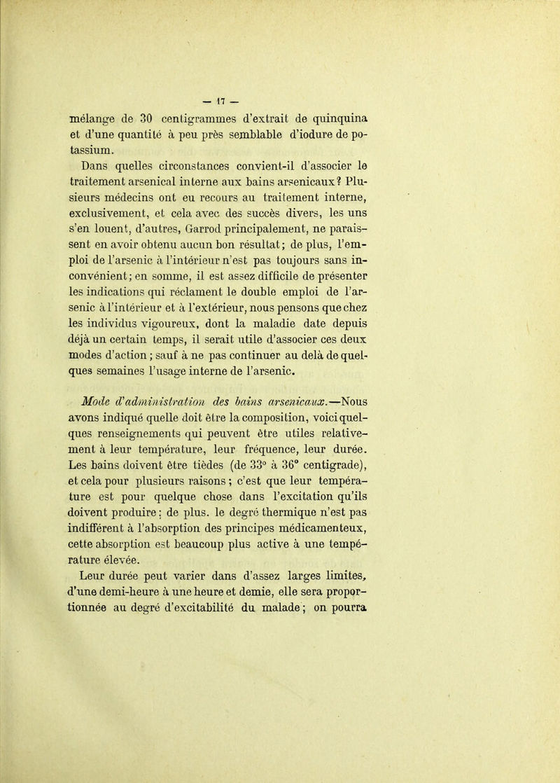 mélange de 30 centigrammes d'extrait de quinquina et d'une quantité à peu près semblable d'iodure de po- tassium. Dans quelles circonstances convient-il d'associer le traitement arsenical interne aux bains arsenicaux? Plu- sieurs médecins ont eu recours au traitement interne, exclusivement, et cela avec des succès divers, les uns s'en louent, d'autres, Garrod principalement, ne parais- sent en avoir obtenu aucun bon résultat; de plus, l'em- ploi de l'arsenic à l'intérieur n'est pas toujours sans in- convénient; en somme, il est assez difficile de présenter les indications qui réclament le double emploi de l'ar- senic à l'intérieur et à l'extérieur, nous pensons que chez les individus vigoureux, dont la maladie date depuis déjà un certain temps, il serait utile d'associer ces deux modes d'action ; sauf à ne pas continuer au delà de quel- ques semaines l'usage interne de l'arsenic. Mode d'administration des bains arsenicaux.—Nous avons indiqué quelle doit être la composition, voici quel- ques renseignements qui peuvent être utiles relative- ment à leur température, leur fréquence, leur durée. Les bains doivent être tièdes (de 33° à 36* centigrade), et cela pour plusieurs raisons ; c'est que leur tempéra- ture est pour quelque chose dans l'excitation qu'ils doivent produire ; de plus, le degré thermique n'est pas indifférent à l'absorption des principes médicamenteux, cette absorption est beaucoup plus active à une tempé- rature élevée. Leur durée peut varier dans d'assez larges limites, d'une demi-heure à une heure et demie, elle sera propor- tionnée au degré d'excitabilité du malade ; on pourra
