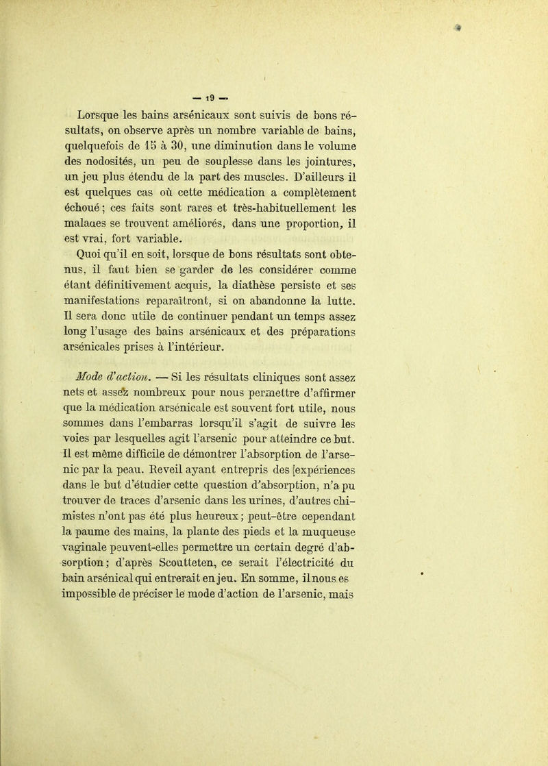 Lorsque les bains arsenicaux sont suivis de bons ré- sultats, on observe après un nombre variable de bains, quelquefois de 15 à 30, une diminution dans le volume des nodosités, un peu de souplesse dans les jointures, un jeu plus étendu de la part des muscles. D'ailleurs il est quelques cas où cette médication a complètement échoué ; ces faits sont rares et très-habituellement les malaaes se trouvent améliorés, dans une proportion;, il est vrai, fort variable. Quoi qu'il en soit, lorsque de bons résultats sont obte- nus, il faut bien se garder de les considérer comme étant définitivement acquis^, la diathèse persiste et ses manifestations reparaîtront, si on abandonne la lutte. Il sera donc utile de continuer pendant un temps assez long l'usage des bains arsénicaux et des préparations arsénicales prises à l'intérieur. Mode d'action. — Si les résultats cliniques sont assez nets et asse^ nombreux pour nous permettre d'affirmer que la médication arsénicale est souvent fort utile, nous sommes dans l'embarras lorsqu'il s'agit de suivre les voies par lesquelles agit l'arsenic pour atteindre ce but. Il est même difficile de démontrer l'absorption de l'arse- nic par la peau. Réveil ayant entrepris des [expériences dans le but d'étudier cette question d^absorption, n'a pu trouver de traces d'arsenic dans les urines, d'autres chi- mistes n'ont pas été plus heureux ; peut-être cependant la paume des mains, la plante des pieds et la muqueuse vaginale peuvent-elles permettre un certain degré d'ab- sorption; d'après Scoutteten, ce serait l'électricité du bain arsénical qui entrerait enjeu. En somme, il nous es impossible de préciser le mode d'action de l'arsenic, mais