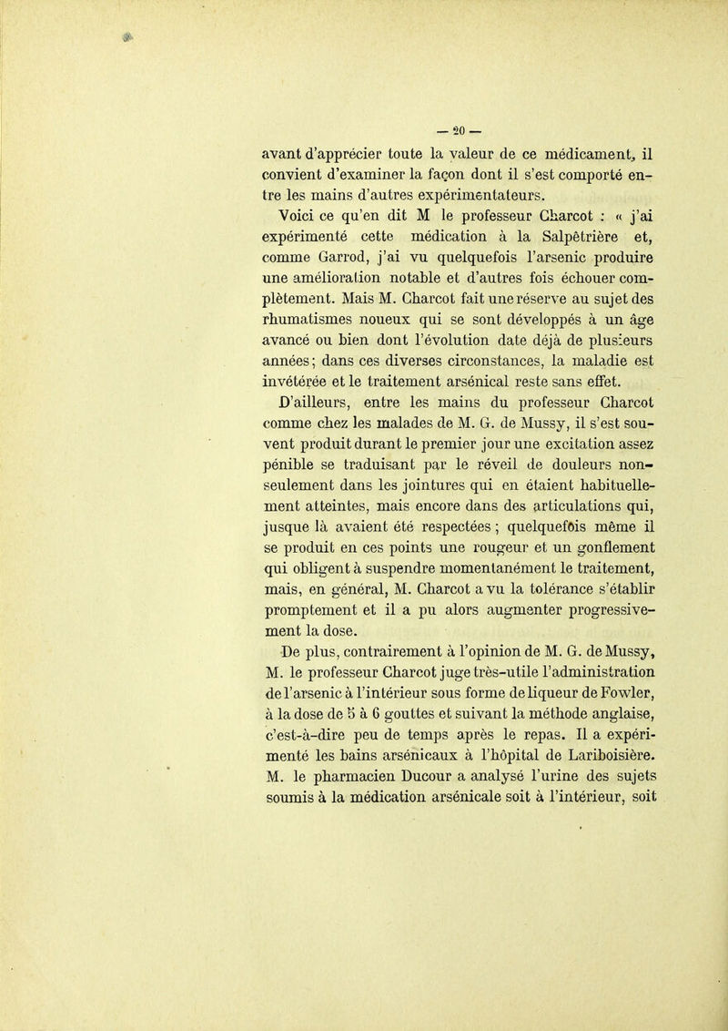 avant d'apprécier toute la valeur de ce médicament^ il convient d'examiner la façon dont il s'est comporté en- tre les mains d'autres expérimentateurs. Voici ce qu'en dit M le professeur Gharcot ; « j'ai expérimenté cette médication à la Salpêtrière et, comme Garrod, j'ai vu quelquefois l'arsenic produire une amélioration notable et d'autres fois échouer com- plètement. Mais M. Gharcot fait une réserve au sujet des rhumatismes noueux qui se sont développés à un âge avancé ou bien dont l'évolution date déjà de plusieurs années; dans ces diverses circonstances, la maladie est invétérée et le traitement arsénical reste sans effet. D'ailleurs, entre les mains du professeur Gharcot comme chez les malades de M. G. de Mussy, il s'est sou- vent produit durant le premier jour une excitation assez pénible se traduisant par le réveil de douleurs non- seulement dans les jointures qui en étaient habituelle- ment atteintes, mais encore dans des articulations qui, jusque là avaient été respectées ; quelquefois même il se produit en ces points une rougeur et un gonflement qui obligent à suspendre momentanément le traitement, mais, en général, M. Gharcot a vu la tolérance s'établir promptement et il a pu alors augmenter progressive- ment la dose. De plus, contrairement à l'opinion de M. G. de Mussy, M. le professeur Gharcot juge très-utile l'administration de l'arsenic à l'intérieur sous forme de liqueur de Fowler, à la dose de 5 à 6 gouttes et suivant la méthode anglaise, c'est-à-dire peu de temps après le repas. Il a expéri- menté les bains arsénicaux à l'hôpital de Lariboisière. M. le pharmacien Ducour a analysé l'urine des sujets soumis à la médication arsénicale soit à l'intérieur, soit