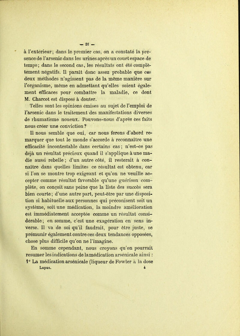à l'extérieur; dans le premier cas, on a constaté la pré- sence de l'arsenic dans les urines après un court espace de temps ; dans le second cas, les résultats ont été complè- tement négatifs. Il parait donc assez probable que ces deux méthodes n'agissent pas de la même manière sur l'organisme, même en admettant qu'elles soient égale- ment efficaces pour combattre la maladie, ce dont M. Cbarcot est disposé à douter. Telles sont les opinions émises au sujet de l'emploi de l'arsenic dans le traitement des manifestations diverses de rhumatisme noueux. Pouvons-nous d'après ces faits nous créer une conviction ? Il nous semble que oui, car nous ferons d'abord re- marquer que tout le monde s'accorde à reconnaître une efficacité incontestable dans certains cas ; n'est-ce pas déjà un résultat précieux quand il s'applique à une ma- die aussi rebelle ; d'un autre côté, il resterait à con- naître dans quelles limites ce résultat est obtenu, car si l'on se montre trop exigeant et qu'on ne veuille ac- cepter comme résultat favorable qu'une guérison com- plète, on conçoit sans peine que la liste des succès sera bien courte ; d'une autre part^ peut-être par une disposi- tion si habituelle aux personnes qui préconisent soit un système, soit une médication, la moindre amélioration est immédiatement acceptée comme un résultat consi- dérable ; en somme, c'est une exagération en sens in- verse. Il va de soi qu'il faudrait, pour être juste, se prémunir également contre ces deux tendances opposées, chose plus difficile qu'on ne l'imagine. En somme cependant, nous croyons qu'on pourrait résumer les indications de la médication arsénicale ainsi : 1** La médication arsénicale (liqueur de Fowler à la dose Lupus. 4