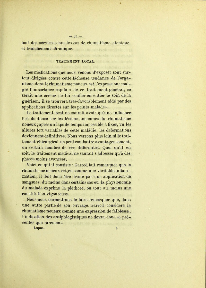 tout des services dans les cas de rhuniatisme a tonique et franchement chronique. TRAITEMENT LOCAL. Les médications que nous venons d'exposer sont sur- tout dirigées contre cette fâcheuse tendance de l'orga- nisme dont le rhumatisme noueux est l'expression : mal- gré l'importance capitale de ce traitement général, ce serait une erreur de lui confier en entier le soin de la guérison, il se trouvera très-favorablement aidé par des applications directes sur les points malades. Le traitement local ne saurait avoir qu'une influence fort douteuse sur les lésions anciennes du rhumatisme noueux ; après un laps de temps impossible à fixer, vu les allures fort variables de cette maladie, les déformations deviennent définitives. Nous verrons plus loin si le trai- tement chirurgical ne peut combattre avantageusement, un certain nombre de ces difformités. Quoi qu'il en soit, le traitement médical ne saurait s'adresser qu'à des phases moins avancées. Voici en qui il consiste : Garrod fait remarquer que le rhumatisme noueux est,en somme,une véritable inflam- mation; il doit donc être traité par une application de sangsues, du moins dans certains cas où la physionomie du malade exprime la pléthore, ou tout au moins une constitution vigoureuse. Nous nous permettrons de faire remarquer que, dans une autre partie de son ouvrage, Garrod considère le rhumatisme noueux comme une expression de faiblesse ; l'indication des antiphlogistiques ne devra donc se pré- senter que rarement. Lupus. g