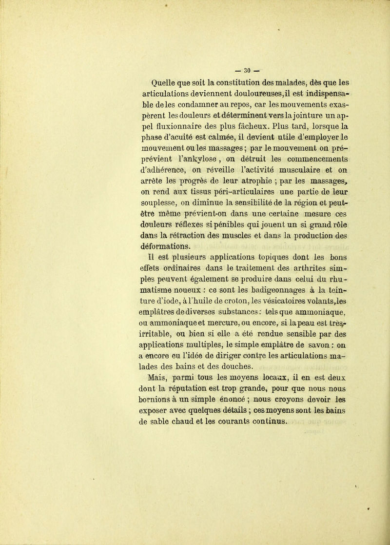 Quelle que soit la constitution des malades, dès que les articulations deviennent douloureuses,il est indispensa- ble de les condamner au repos, car les mouvements exas- pèrent les douleurs et déterminent vers la jointure un ap- pel fluxionnaire des plus fâcheux. Plus tard, lorsque la phase d'acuité est calmée, il devient utile d'employer le mouvement ou les massages ; par le mouvement on pré- prévient l'ankylose , on détruit les commencements d'adhérence, on réveille l'activité musculaire et on arrête les progrès de leur atrophie ; par les massages, on rend aux tissus péri-articulaires une partie de leur souplesse, on diminue la sensibilité de la région et peut- être même prévient-on dans une certaine mesure ces douleurs réflexes si pénibles qui jouent un si grand rôle dans la rétraction des muscles et dans la production des déformations. Il est plusieurs applications topiques dont les bons effets ordinaires dans le traitement des arthrites sim- ples peuvent également se produire dans celui du rhu- matisme noueux : ce sont les badigeonnages à la tein- ture d'iode, à l'huile de croton, les vésicatoires volants,les emplâtres de diverses substances; tels que ammoniaque, ou ammoniaque et mercure, ou encore, si la peau est trè^- irritable, ou bien si elle a été rendue sensible par des applications multiples, le simple emplâtre de savon : on a encore eu l'idée de diriger contre les articulations ma- lades des bains et des douches. Mais, parmi tous les moyens locaox, il en est deux dont la réputation est trop grande, pour que nous nous bornions à un simple énoncé ; nous croyons devoir les exposer avec quelques détails ; ces moyens sont les bains de sable chaud et les courants continus.