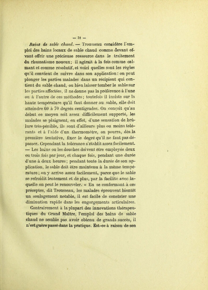 Bains de sable chaud. — Trousseau congidère l'em- ploi des bains locaux de sable chaud comme devant of- vant offrir une précieuse ressource dans le traitement du rhumatisme noueux; il agirait à la fois comme cal- mant et comme résolutif, et voici quelles sont les règles qu'il convient de suivre dans son application : on peut plonger les parties malades dans un récipient qui con- tient du sable chaud, ou bien laisser tomber le sable sur les parties affectées, il ne donne pas la préférence à l'une ou à l'autre de ces méthodes ; toutefois il insiste sur la haute température qu'il faut donner au sable, elle doit atteindre 60 à 70 degrés centigrades. On conçoit qu'au début ce moyen soit assez difficilement supporté, les malades se plaignent, en effet, d'une sensation de brû- lure très-pénible, ils sont d'ailleurs plus ou moins tolé- rants et à l'aide d'un thermomètre, on pourra, dès la première tentative, fixer le degré qu'il ne faut pas dé- passer. Cependant la tolérance s'établit assez facilement. — Les bains ou les douches doivent être employés deux ou trois fois par jour, et chaque fois, pendant ane durée d'une à deux heures ; pendant toute la durée de son ap- plication, le sable doit être maintenu à la même tempé- rature ; on y arrive assez facilement, parce que le sable se refroidit lentement et de plus, par la facilité avec la- quelle on peut le renouveler. » En se conformant à ces préceptes, dit Trousseau, les malades éprouvent bientôt un soulagement notable, il est facile de constater une diminution rapide dans les engorgements articulaires. Contrairement à la plupart des innovations thérapeu- tiques du Grand Maître, l'emploi des bains de sable chaud ne semble pas avoir obtenu de grands succès, il n'est guère passé dans la pratique. Est-ce à raison de son