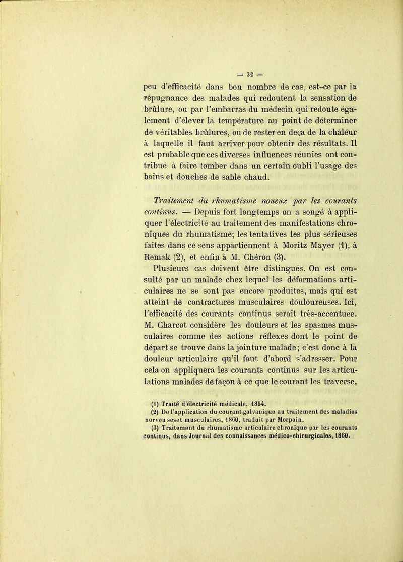 peu d'efficacité dans bon nombre de cas, est-ce par la répugnance des malades qui redoutent la sensation de brûlure, ou par l'embarras du médecin ctui redoute éga- lement d'élever la température au point de déterminer de véritables brûlures, ou de rester en deçà de la chaleur à laquelle il faut arriver pour obtenir des résultats. Il est probable que ces diverses influences réunies ont con- tribué à faire tomber dans un certain oubli l'usage des bains et douches de sable chaud. Traitement du rhumatisme noueux par les courants co7itinus. — Depuis fort longtemps on a songé à appli- quer l'électricité au traitement des manifestations chro- niques du rhumatisme; les tentatives les plus sérieuses faites dans ce sens appartiennent à Moritz Mayer (1), à Remak (2), et enfin à M. Ghéron (3). Plusieurs cas doivent être distingués. On est con- sulté par un malade chez lequel les déformations arti- culaires ne se sont pas encore produites, mais qui est atteint de contractures musculaires douloureuses. Ici, l'efficacité des courants continus serait très-accentuée. M. Gharcot considère les douleurs et les spasmes mus- culaires comme des actions réflexes dont le point de départ se trouve dans la jointure malade; c'est donc à la douleur articulaire qu'il faut d'abord s'adresser. Pour cela on appliquera les courants continus sur les articu- lations malades de façon à ce que le courant les traverse, (1) Traité d'électricité médicale, 1854. (2) De l'application du courant galvanique au traitement des maladies nerveuseset musculaires, 1860, traduit par Morpain. (3) Traitement du rhumatisme articulaire chronique par les courants continus, dans Journal des connaissauces médico-chirurgicales, 1860.