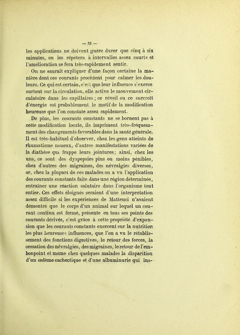 les applications ne doivent guère durer que cinq à six minutes, on les répétera à intervalles assez courts ot l'amélioration se fera très-rapidement sentir. On ne saurait expliquer d'une façon certaine la ma- nière dont ces courants procèdent pour calmer les dou- leurs. Ce qui est certai^n, c'est que leur influence s'exerce surtout sur la circulation, elle active le mouvement cir- culatoire dans les capillaires ; ce réveil ou ce surcroit d'énergie est probablement le motif de la modification heureuse que l'on constate assez rapidement. De plus, les courants constants ne se bornent pas à cette modification locale, ils impriment très-fréquem- ment des changements favorables dans la santé générale. Il est très-habituel d'observer, chez les gens atteints de rhumatisme noueux, d'autres manifestations variées de la diathèse qui frappe leurs jointures ; ainsi, chez les uns, ce sont des dyspepsies plus ou moins pénibles, chez d'autres des migraines, des névralgies diverses, or, chez la plupart de ces malades on a vu l'application des courants constants faite dans une région déterminée, entraîner une réaction salutaire dans l'organisme tout entier. Ces efifets éloignés seraient d'une interprétation assez difficile si les expériences de Matteuci n^avaient démontré que le corps d'un animal sur lequel un cou- rant continu est fermé, présente en tous ses points des courants dérivés, c'est grâce à cette propriété d'expan- sion que les courants constants exercent sur la nutritiop. les plus heureuses influences, que l'on a vu le rétablis- sement des fonctions digestives, le retour des forces, la cessation des névralgies, des migraines, le retour de l'em- bonpoint et môme chez quelques malades la disparition d'un œdème cachectique et d'une albuminurie qui ins-